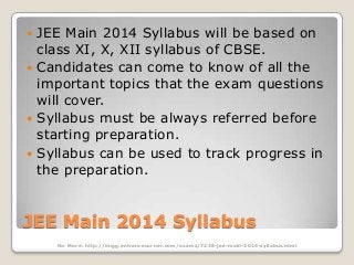 JEE Main 2014 Syllabus will be based on
class XI, X, XII syllabus of CBSE.
 Candidates can come to know of all the
important topics that the exam questions
will cover.
 Syllabus must be always referred before
starting preparation.
 Syllabus can be used to track progress in
the preparation.


JEE Main 2014 Syllabus
For More: http://engg.entrancecorner.com/exams/7238-jee-main-2014-syllabus.html

 