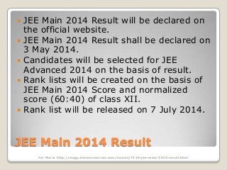 







JEE Main 2014 Result will be declared on
the official website.
JEE Main 2014 Result shall be declared on
3 May 2014.
Candidates will be selected for JEE
Advanced 2014 on the basis of result.
Rank lists will be created on the basis of
JEE Main 2014 Score and normalized
score (60:40) of class XII.
Rank list will be released on 7 July 2014.

JEE Main 2014 Result
For More: http://engg.entrancecorner.com/exams/7319-jee-main-2014-result.html

 