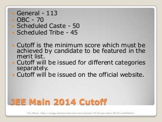 




General - 113
OBC - 70
Scheduled Caste - 50
Scheduled Tribe - 45



Cutoff is the minimum score which must be
achieved by candidate to be featured in the
merit list.
Cutoff will be issued for different categories
separately.
Cutoff will be issued on the official website.




JEE Main 2014 Cutoff
For More: http://engg.entrancecorner.com/exams/7222-jee-main-2014-cutoff.html

 
