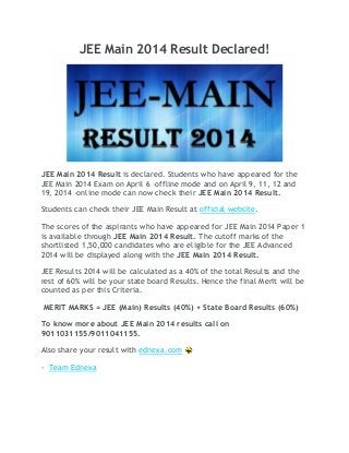 JEE Main 2014 Result Declared!
JEE Main 2014 Result is declared. Students who have appeared for the
JEE Main 2014 Exam on April 6 –offline mode and on April 9, 11, 12 and
19, 2014 –online mode can now check their JEE Main 2014 Result.
Students can check their JEE Main Result at official website.
The scores of the aspirants who have appeared for JEE Main 2014 Paper 1
is available through JEE Main 2014 Result. The cutoff marks of the
shortlisted 1,50,000 candidates who are eligible for the JEE Advanced
2014 will be displayed along with the JEE Main 2014 Result.
JEE Results 2014 will be calculated as a 40% of the total Results and the
rest of 60% will be your state board Results. Hence the final Merit will be
counted as per this Criteria.
MERIT MARKS = JEE (Main) Results (40%) + State Board Results (60%)
To know more about JEE Main 2014 results call on
9011031155/9011041155.
Also share your result with ednexa.com
- Team Ednexa
 