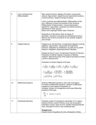 8

Limit, Continuity And
Differentiability

Real valued functions, algebra of functions, polynomials,
rational, trigonometric, logarithmic and exponential functions,
inverse functions. Graphs of simple functions.
Limits, continuity and differentiability. Differentiation of the
sum, difference, product and quotient of two functions.
Differentiation of trigonometric, inverse trigonometric,
logarithmic, exponential, composite and implicit functions;
derivatives of order upto two.
Rolle’s and Lagrange’s Mean Value Theorems.
Applications of derivatives: Rate of change of
quantities, monotonic increasing and decreasing functions,
Maxima and minima of functions of one variable, tangents
and normals

9

Integral Calculus

Integral as an anti derivative. Fundamental integrals involving
algebraic, trigonometric, exponential and logarithmic
functions. Integration by substitution, by parts and by partial
fractions. Integration using trigonometric identities.
Integral as limit of a sum. Fundamental Theorem of Calculus.
Properties of definite integrals. Evaluation of definite
integrals, determining areas of the regions bounded by simple
curves in standard form
Evaluation of simple integrals of the type:

10

Differential Equations

Ordinary differential equations, their order and degree.
Formation of differential equations. Solution of differential
equations by the method of separation of
variables, solution of homogeneous and linear differential
equations of the type

11

Coordinate Geometry

Cartesian system of rectangular coordinates 10 in a plane,
distance formula, section formula, locus and its equation,
translation of axes, slope of a line, parallel and perpendicular
lines, intercepts of a line on the coordinate axes.
Straight lines
Various forms of equations of a line, intersection of lines,

 