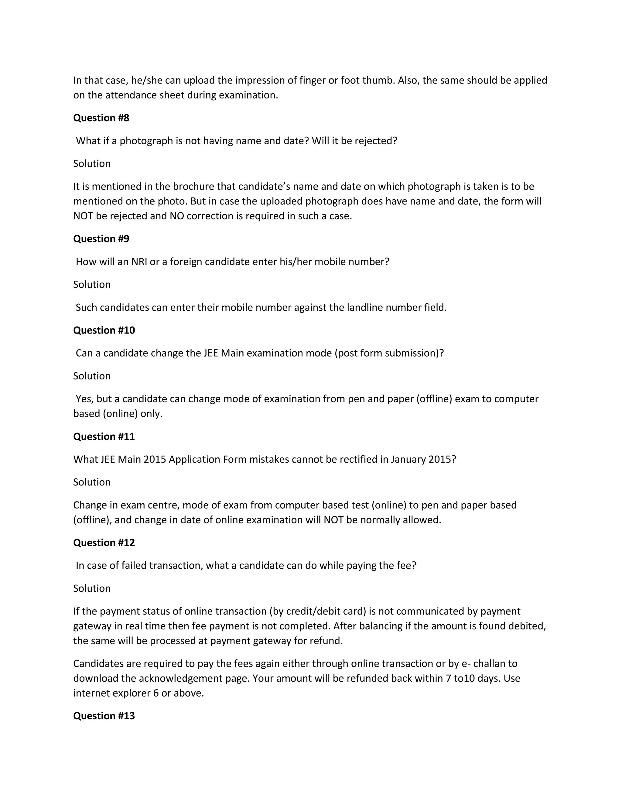 In that case, he/she can upload the impression of finger or foot thumb. Also, the same should be applied on the attendance sheet during examination. 
Question #8 
What if a photograph is not having name and date? Will it be rejected? 
Solution 
It is mentioned in the brochure that candidate’s name and date on which photograph is taken is to be mentioned on the photo. But in case the uploaded photograph does have name and date, the form will NOT be rejected and NO correction is required in such a case. 
Question #9 
How will an NRI or a foreign candidate enter his/her mobile number? 
Solution 
Such candidates can enter their mobile number against the landline number field. 
Question #10 
Can a candidate change the JEE Main examination mode (post form submission)? 
Solution 
Yes, but a candidate can change mode of examination from pen and paper (offline) exam to computer based (online) only. 
Question #11 
What JEE Main 2015 Application Form mistakes cannot be rectified in January 2015? 
Solution 
Change in exam centre, mode of exam from computer based test (online) to pen and paper based (offline), and change in date of online examination will NOT be normally allowed. 
Question #12 
In case of failed transaction, what a candidate can do while paying the fee? 
Solution 
If the payment status of online transaction (by credit/debit card) is not communicated by payment gateway in real time then fee payment is not completed. After balancing if the amount is found debited, the same will be processed at payment gateway for refund. 
Candidates are required to pay the fees again either through online transaction or by e- challan to download the acknowledgement page. Your amount will be refunded back within 7 to10 days. Use internet explorer 6 or above. 
Question #13  