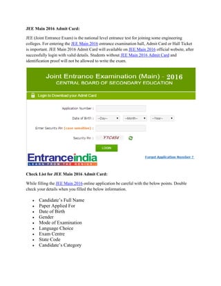 JEE Main 2016 Admit Card:
JEE (Joint Entrance Exam) is the national level entrance test for joining some engineering
colleges. For entering the JEE Main 2016 entrance examination hall, Admit Card or Hall Ticket
is important. JEE Main 2016 Admit Card will available on JEE Main 2016 official website, after
successfully login with valid details. Students without JEE Main 2016 Admit Card and
identification proof will not be allowed to write the exam.
Check List for JEE Main 2016 Admit Card:
While filling the JEE Main 2016 online application be careful with the below points. Double
check your details when you filled the below information.
 Candidate’s Full Name
 Paper Applied For
 Date of Birth
 Gender
 Mode of Examination
 Language Choice
 Exam Centre
 State Code
 Candidate’s Category
 