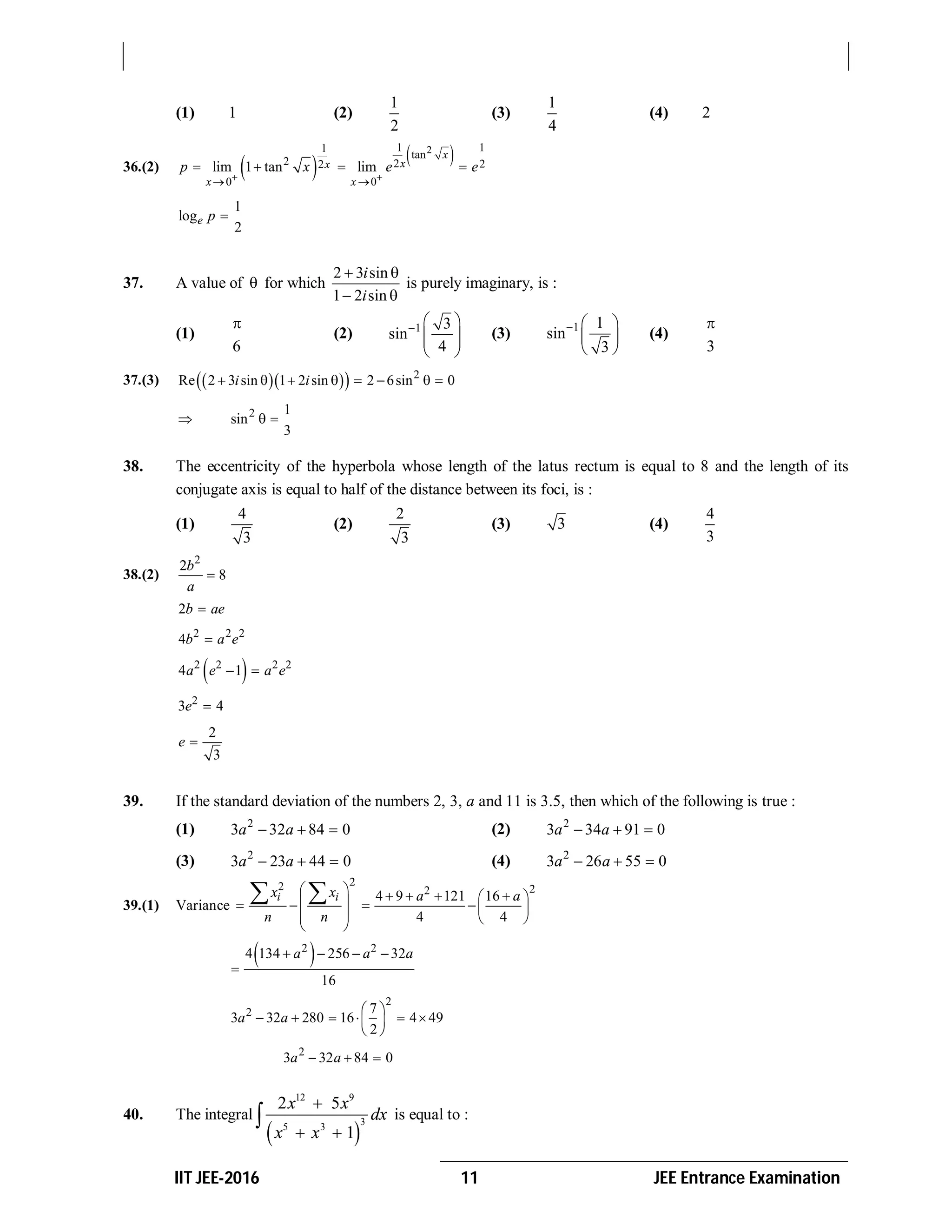 IIT JEE-2016 11 JEE Entrance Examination
(1) 1 (2)
1
2
(3)
1
4
(4) 2
36.(2)    21 11
tan
2 2 22
0 0
lim 1 tan lim
x
xx
x x
p x e e
 
 
   
1
log
2
e p 
37. A value of  for which
2 3 sin
1 2 sin
i
i
 
 
is purely imaginary, is :
(1)
6

(2) 1 3
sin
4
  
  
 
(3) 1 1
sin
3
  
 
 
(4)
3

37.(3)     2
Re 2 3 sin 1 2 sin 2 6sin 0i i       
 2 1
sin
3
 
38. The eccentricity of the hyperbola whose length of the latus rectum is equal to 8 and the length of its
conjugate axis is equal to half of the distance between its foci, is :
(1)
4
3
(2)
2
3
(3) 3 (4)
4
3
38.(2)
2
2
8
b
a

2b ae
2 2 2
4b a e
 2 2 2 2
4 1a e a e 
2
3 4e 
2
3
e 
39. If the standard deviation of the numbers 2, 3, a and 11 is 3.5, then which of the following is true :
(1) 2
3 32 84 0a a   (2) 2
3 34 91 0a a  
(3) 2
3 23 44 0a a   (4) 2
3 26 55 0a a  
39.(1) Variance
22 22
4 9 121 16
4 4
i ix x a a
n n
               
 
 2 2
4 134 256 32
16
a a a   

2
2 7
3 32 280 16 4 49
2
a a
 
      
 
2
3 32 84 0a a  
40. The integral
 
12 9
3
5 3
2 5
1
x x
dx
x x

 
 is equal to :
 
