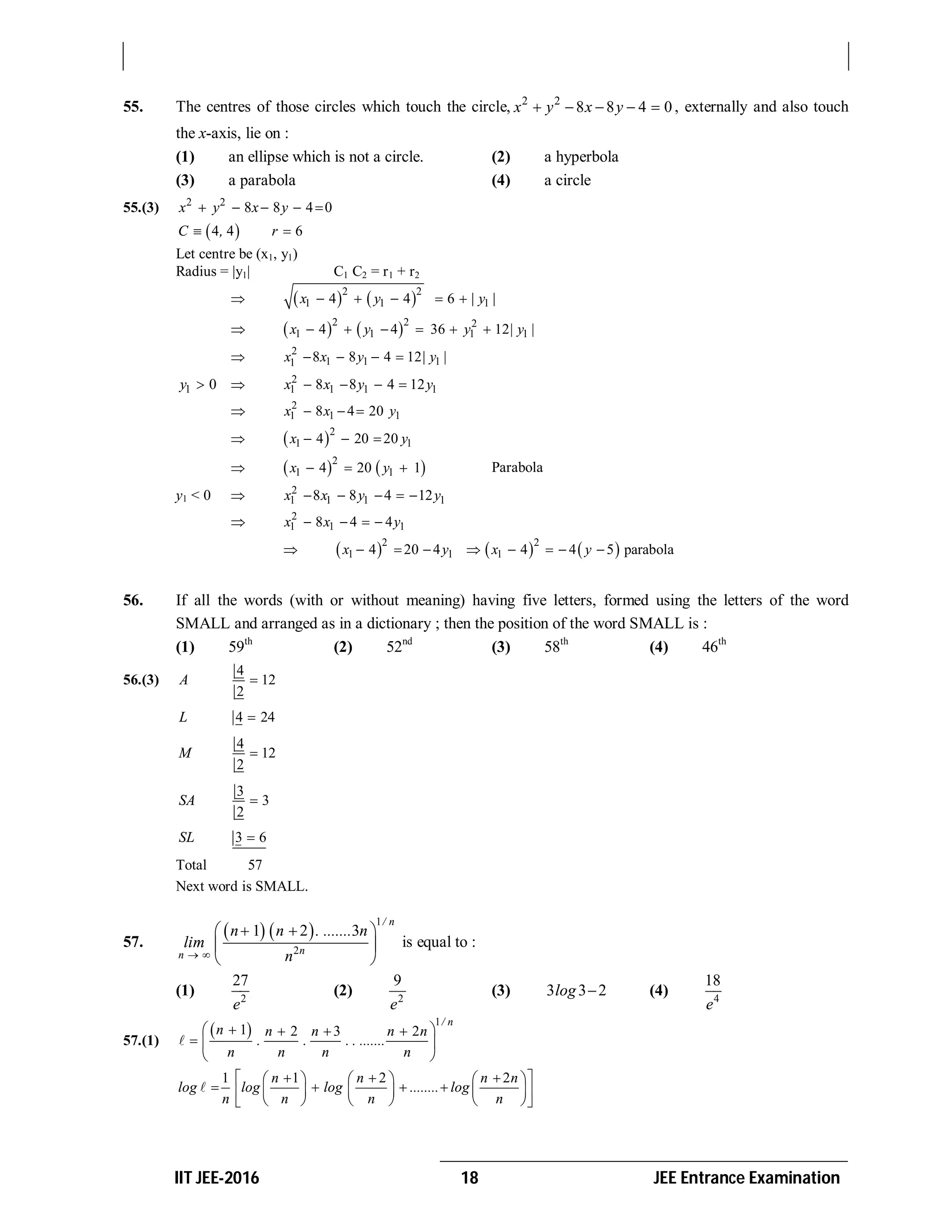 IIT JEE-2016 18 JEE Entrance Examination
55. The centres of those circles which touch the circle, 2 2
8 8 4 0x y x y     , externally and also touch
the x-axis, lie on :
(1) an ellipse which is not a circle. (2) a hyperbola
(3) a parabola (4) a circle
55.(3) 2 2
8 8 4 0x y x y    
 4 4 6C , r 
Let centre be (x1, y1)
Radius = |y1| C1 C2 = r1 + r2
    2 2
1 1 14 4 6x y | y |    
    2 2 2
1 1 1 14 4 36 12x y y | y |     
 2
1 1 11 8 8 4 12x x y | y |   
1 0y   2
1 1 1 18 8 4 12x x y y   
 2
1 1 18 4 20x x y  
  2
1 14 20 20x y  
    2
1 14 20 1x y   Parabola
y1 < 0  2
1 1 1 18 8 4 12x x y y    
 2
1 1 18 4 4x x y   
      2 2
1 1 14 20 4 4 4 5 parabolax y x y       
56. If all the words (with or without meaning) having five letters, formed using the letters of the word
SMALL and arranged as in a dictionary ; then the position of the word SMALL is :
(1) 59th
(2) 52nd
(3) 58th
(4) 46th
56.(3)
4
12
2
A 
4 24L 
4
12
2
M 
3
3
2
SA 
3 6SL 
Total 57
Next word is SMALL.
57.
   
1
2
1 2 3
/ n
nn
n n . ....... n
lim
n 
   
 
 
is equal to :
(1) 2
27
e
(2) 2
9
e
(3) 3 3 2log  (4) 4
18
e
57.(1)
 
1
1 2 3 2
/ n
n n n n n
. . . . .......
n n n n
   
  
 

1 1 2 2n n n n
log log log ........ log
n n n n
         
         
      

 
