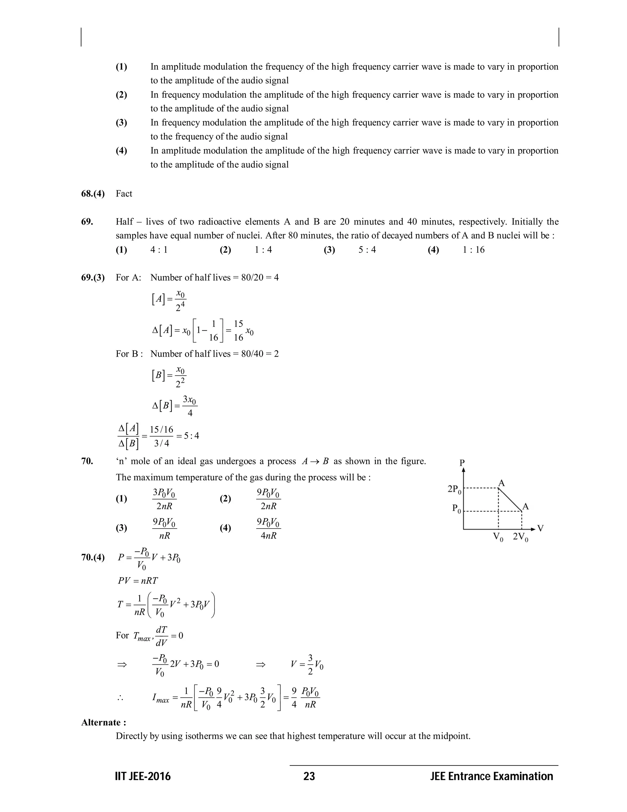 IIT JEE-2016 23 JEE Entrance Examination
(1) In amplitude modulation the frequency of the high frequency carrier wave is made to vary in proportion
to the amplitude of the audio signal
(2) In frequency modulation the amplitude of the high frequency carrier wave is made to vary in proportion
to the amplitude of the audio signal
(3) In frequency modulation the amplitude of the high frequency carrier wave is made to vary in proportion
to the frequency of the audio signal
(4) In amplitude modulation the amplitude of the high frequency carrier wave is made to vary in proportion
to the amplitude of the audio signal
68.(4) Fact
69. Half – lives of two radioactive elements A and B are 20 minutes and 40 minutes, respectively. Initially the
samples have equal number of nuclei. After 80 minutes, the ratio of decayed numbers of A and B nuclei will be :
(1) 4 : 1 (2) 1 : 4 (3) 5 : 4 (4) 1 : 16
69.(3) For A: Number of half lives = 80/20 = 4
  0
4
2
x
A 
  0 0
1 15
1
16 16
A x x
 
    
 
For B : Number of half lives = 80/40 = 2
  0
2
2
x
B 
  03
4
x
B 
 
 
15/16
5: 4
3/ 4
A
B

 

70. ‘n’ mole of an ideal gas undergoes a process A B as shown in the figure.
The maximum temperature of the gas during the process will be :
(1) 0 03
2
P V
nR
(2) 0 09
2
P V
nR
(3) 0 09P V
nR
(4) 0 09
4
P V
nR
70.(4) 0
0
0
3
P
P V P
V

 
PV nRT
20
0
0
1
3
P
T V P V
nR V
 
  
 
For 0max
dT
T ,
dV

 0
0
0
2 3 0
P
V P
V

   0
3
2
V V
 20 0 0
0 0 0
0
1 9 3 9
3
4 2 4
max
P P V
I V P V
nR V nR
 
   
 
Alternate :
Directly by using isotherms we can see that highest temperature will occur at the midpoint.
 