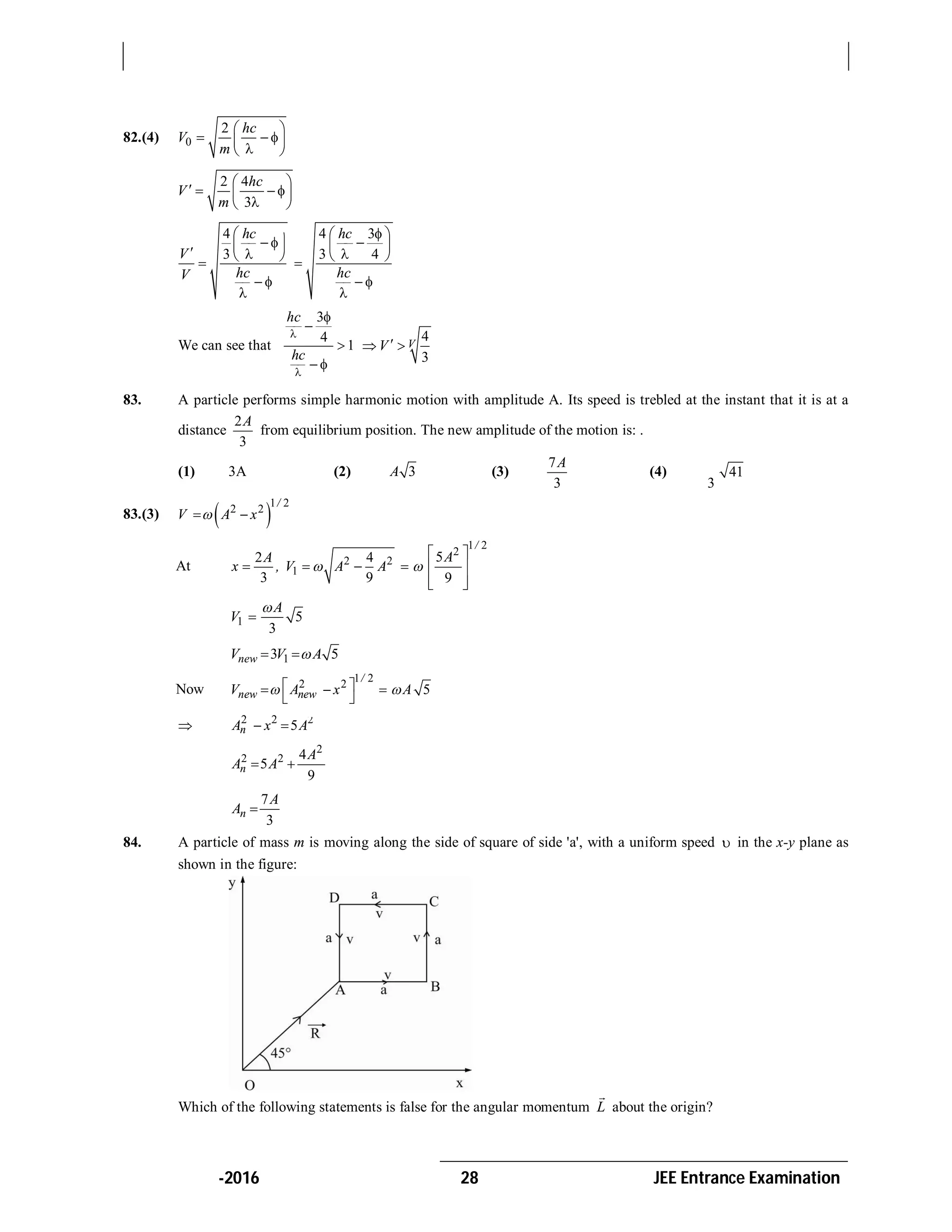 -2016 28 JEE Entrance Examination
82.(4) 0
2 hc
V
m
 
    
2 4
3
hc
V
m
 
     
4
3
hc
V
hcV
 
    
 

4 3
3 4
hc
hc
 
 
 
 

We can see that
3
4
1
hc
hc





 
4
3
VV  
83. A particle performs simple harmonic motion with amplitude A. Its speed is trebled at the instant that it is at a
distance
2
3
A
from equilibrium position. The new amplitude of the motion is: .
(1) 3A (2) 3A (3)
7
3
A
(4) 41
3
A
83.(3)  
1 2
2 2
/
V A x 
At 2 2
1
2 4
3 9
A
x , V A A  
1 2
2
5
9
/
A

 
  
  
1 5
3
A
V


13 5newV V A 
Now
1 2
2 2
/
new newV A x   
 
5A
 2 2 2
5nA x A 
2
2 2 4
5
9
n
A
A A 
7
3
n
A
A 
84. A particle of mass m is moving along the side of square of side 'a', with a uniform speed  in the x-y plane as
shown in the figure:
Which of the following statements is false for the angular momentum L

about the origin?
 