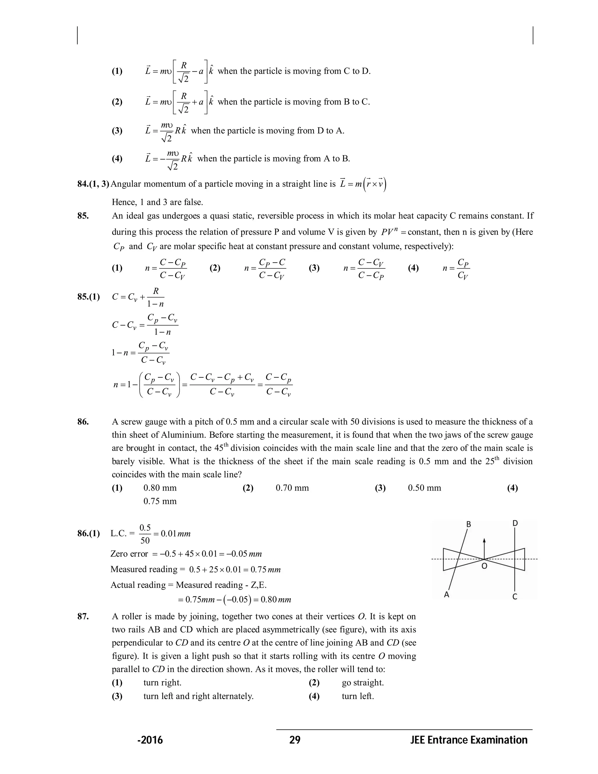 -2016 29 JEE Entrance Examination
(1) ˆ
2
R
L m a k
 
   
 

when the particle is moving from C to D.
(2) ˆ
2
R
L m a k
 
   
 

when the particle is moving from B to C.
(3) ˆ
2
m
L Rk



when the particle is moving from D to A.
(4) ˆ
2
m
L Rk

 

when the particle is moving from A to B.
84.(1, 3)Angular momentum of a particle moving in a straight line is  L m r v 
  
Hence, 1 and 3 are false.
85. An ideal gas undergoes a quasi static, reversible process in which its molar heat capacity C remains constant. If
during this process the relation of pressure P and volume V is given by n
PV  constant, then n is given by (Here
PC and VC are molar specific heat at constant pressure and constant volume, respectively):
(1) P
V
C C
n
C C



(2) P
V
C C
n
C C



(3) V
P
C C
n
C C



(4) P
V
C
n
C

85.(1)
1
v
R
C C
n
 

1
p v
v
C C
C C
n

 

1
p v
v
C C
n
C C

 

1
p v v p v p
v v v
C C C C C C C C
n
C C C C C C
     
    
   
86. A screw gauge with a pitch of 0.5 mm and a circular scale with 50 divisions is used to measure the thickness of a
thin sheet of Aluminium. Before starting the measurement, it is found that when the two jaws of the screw gauge
are brought in contact, the 45th
division coincides with the main scale line and that the zero of the main scale is
barely visible. What is the thickness of the sheet if the main scale reading is 0.5 mm and the 25th
division
coincides with the main scale line?
(1) 0.80 mm (2) 0.70 mm (3) 0.50 mm (4)
0.75 mm
86.(1) L.C. =
0 5
0 01
50

.
. mm
Zero error 0 5 45 0 01 0 05. . . mm     
Measured reading = 0 5 25 0 01 0 75. . . mm  
Actual reading = Measured reading - Z,E.
 0 75 0 05 0 80. mm . . mm   
87. A roller is made by joining, together two cones at their vertices O. It is kept on
two rails AB and CD which are placed asymmetrically (see figure), with its axis
perpendicular to CD and its centre O at the centre of line joining AB and CD (see
figure). It is given a light push so that it starts rolling with its centre O moving
parallel to CD in the direction shown. As it moves, the roller will tend to:
(1) turn right. (2) go straight.
(3) turn left and right alternately. (4) turn left.
 