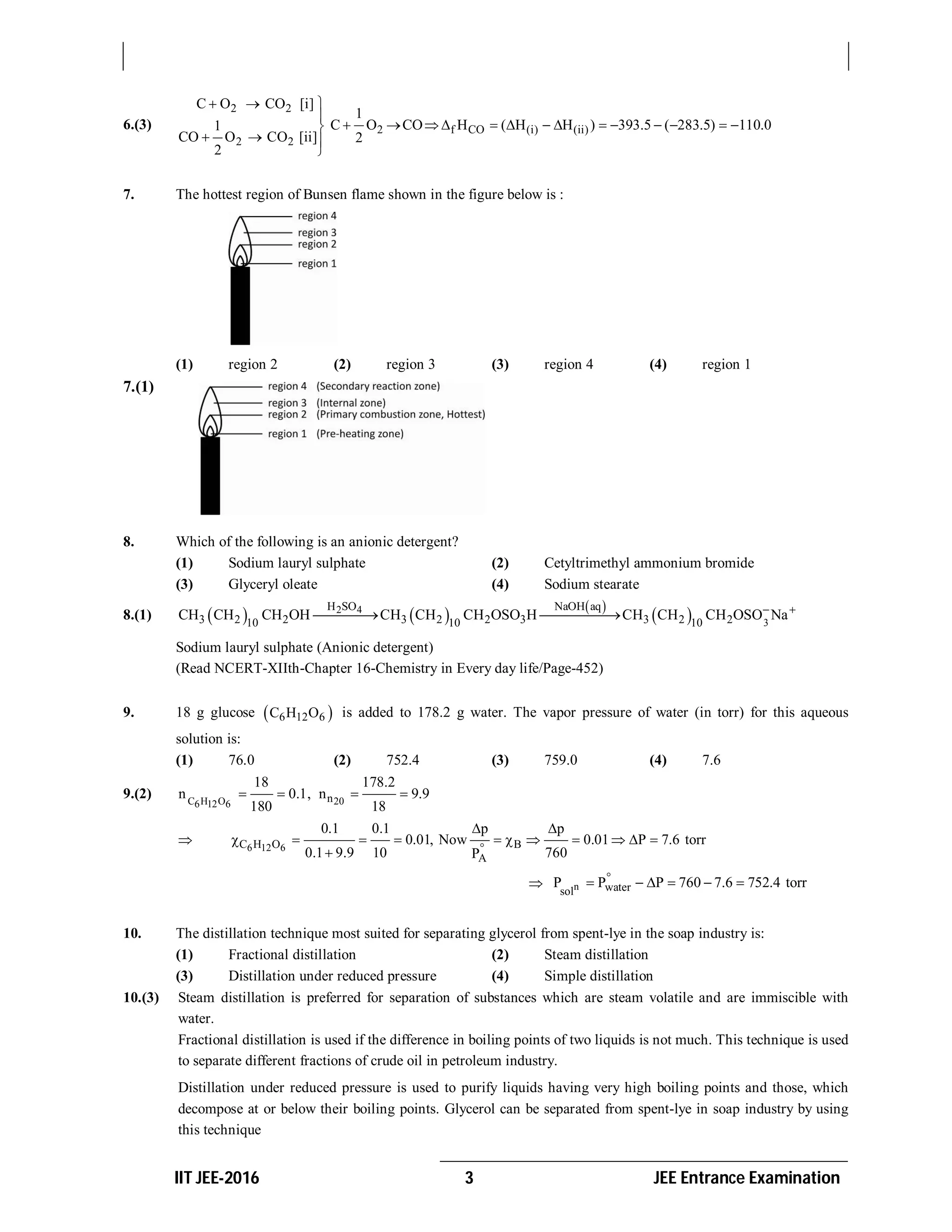IIT JEE-2016 3 JEE Entrance Examination
6.(3)
2 2
2 2
C O CO [i]
1
CO O CO [ii]
2
  


  

2 f CO (i) (ii)
1
C O CO H ( H H ) 393.5 ( 283.5) 110.0
2
             
7. The hottest region of Bunsen flame shown in the figure below is :
(1) region 2 (2) region 3 (3) region 4 (4) region 1
7.(1)
8. Which of the following is an anionic detergent?
(1) Sodium lauryl sulphate (2) Cetyltrimethyl ammonium bromide
(3) Glyceryl oleate (4) Sodium stearate
8.(1)    
 
 2 4
3
H SO NaOH aq
3 2 2 3 2 2 3 3 2 210 10 10
CH CH CH OH CH CH CH OSO H CH CH CH OSO Na 
 
Sodium lauryl sulphate (Anionic detergent)
(Read NCERT-XIIth-Chapter 16-Chemistry in Every day life/Page-452)
9. 18 g glucose  6 12 6C H O is added to 178.2 g water. The vapor pressure of water (in torr) for this aqueous
solution is:
(1) 76.0 (2) 752.4 (3) 759.0 (4) 7.6
9.(2) C H O 206 12 6
n
18 178.2
n 0.1, n 9.9
180 18
   
 6 12 6C H O B
A
0.1 0.1 p p
0.01, Now 0.01 P 7.6 torr
0.1 9.9 10 760P
 
          

 n watersol
P P P 760 7.6 752.4 torr
     
10. The distillation technique most suited for separating glycerol from spent-lye in the soap industry is:
(1) Fractional distillation (2) Steam distillation
(3) Distillation under reduced pressure (4) Simple distillation
10.(3) Steam distillation is preferred for separation of substances which are steam volatile and are immiscible with
water.
Fractional distillation is used if the difference in boiling points of two liquids is not much. This technique is used
to separate different fractions of crude oil in petroleum industry.
Distillation under reduced pressure is used to purify liquids having very high boiling points and those, which
decompose at or below their boiling points. Glycerol can be separated from spent-lye in soap industry by using
this technique
 