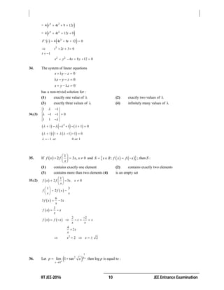 IIT JEE-2016 10 JEE Entrance Examination
=  4 2
4 4 9 12t t t  
=  4 2
4 4 12 9t t t  
   3
4 4 8 12 0F' t t t   
 3
2 3 0t t  
1t  
2 2
4 8 12 0x y x y    
34. The system of linear equations
0x y z   
0x y z   
0x y z   
has a non-trivial solution for :
(1) exactly one value of  (2) exactly two values of 
(3) exactly three values of  (4) infinitely many values of 
34.(3)
1 1
1 1 0
1 1




  

     2
1 1 1 0         
    1 1 1 1 0      
1 0 1or or  
35. If  
1
2 3 , 0f x f x x
x
 
   
 
and     :S x R f x f x    ; then S :
(1) contains exactly one element (2) contains exactly two elements
(3) contains more than two elements (4) is an empty set
35.(2)  
1
2 3 0f x f x, x
x
 
   
 
 
1 3
2f f x
x x
 
  
 
 
6
3 3f x x
x
 
 
2
f x x
x
 
   
2 2
f x f x x x
x x

     
4
2x
x

 2
2 2x x   
36. Let  
1
2 2
0
lim 1 tan x
x
p x


  then log p is equal to :
 