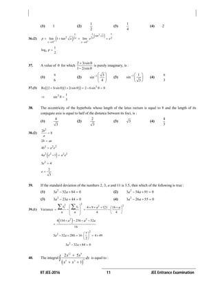 IIT JEE-2016 11 JEE Entrance Examination
(1) 1 (2)
1
2
(3)
1
4
(4) 2
36.(2)    21 11
tan
2 2 22
0 0
lim 1 tan lim
x
xx
x x
p x e e
 
 
   
1
log
2
e p 
37. A value of  for which
2 3 sin
1 2 sin
i
i
 
 
is purely imaginary, is :
(1)
6

(2) 1 3
sin
4
  
  
 
(3) 1 1
sin
3
  
 
 
(4)
3

37.(3)     2
Re 2 3 sin 1 2 sin 2 6sin 0i i       
 2 1
sin
3
 
38. The eccentricity of the hyperbola whose length of the latus rectum is equal to 8 and the length of its
conjugate axis is equal to half of the distance between its foci, is :
(1)
4
3
(2)
2
3
(3) 3 (4)
4
3
38.(2)
2
2
8
b
a

2b ae
2 2 2
4b a e
 2 2 2 2
4 1a e a e 
2
3 4e 
2
3
e 
39. If the standard deviation of the numbers 2, 3, a and 11 is 3.5, then which of the following is true :
(1) 2
3 32 84 0a a   (2) 2
3 34 91 0a a  
(3) 2
3 23 44 0a a   (4) 2
3 26 55 0a a  
39.(1) Variance
22 22
4 9 121 16
4 4
i ix x a a
n n
               
 
 2 2
4 134 256 32
16
a a a   

2
2 7
3 32 280 16 4 49
2
a a
 
      
 
2
3 32 84 0a a  
40. The integral
 
12 9
3
5 3
2 5
1
x x
dx
x x

 
 is equal to :
 