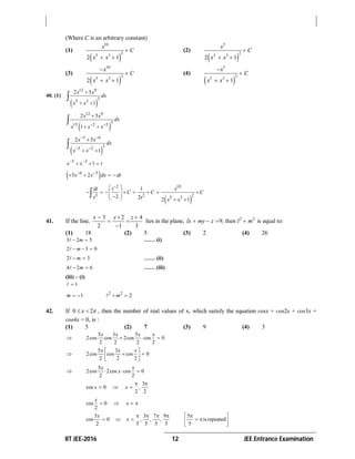 IIT JEE-2016 12 JEE Entrance Examination
(Where C is an arbitrary constant)
(1)
 
10
25 3
2 1
x
C
x x

 
(2)
 
5
25 3
2 1
x
C
x x

 
(3)
 
10
2
5 3
2 1
x
C
x x


 
(4)
 
5
2
5 3
1
x
C
x x


 
40. (1)
 
12 9
3
5 3
2 5
1
x x
dx
x x

 

 
12 9
3
15 2 5
2 5
1
x x
dx
x x x 

 

 
3 6
35 2
2 5
1
x x
dx
x x
 
 

 

5 2
1x x t 
  
 6 3
5 2x x dx dt 
   
 
2 10
3 2 25 3
1
2 2 2 1
dt t x
C C C
t t x x
 
        
    

41. If the line,
3 2 4
2 1 3
x y z  
 

lies in the plane, 2 2
9 thenlx my z , l m    is equal to:
(1) 18 (2) 5 (3) 2 (4) 26
3 2 5m  …… (i)
2 3 0m  
2 3m  …… (ii)
4 2 6m  …… (iii)
(iii) – (i)
1
1m   2 2
2m 
42. If 0 2x   , then the number of real values of x, which satisfy the equation cosx + cos2x + cos3x +
cos4x = 0, is :
(1) 5 (2) 7 (3) 9 (4) 3

5 3 5
2cos cos 2cos cos 0
2 2 2 2
x x x x
  

5 3
2cos cos cos 0
2 2 2
x x x 
  
 

5
2cos 2cos cos 0
2 2
x x
x  
3
cos 0 ,
2 2
x x
 
  
cos 0
2
x
x   
5 3 7 9
cos 0 , , ,
2 5 5 5 5
x
x
   
  
5
isrepeated
5
 
  
 
 