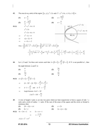 IIT JEE-2016 13 JEE Entrance Examination
43. The area (in sq. units) of the region   2 2 2
2 and 4 0 0x, y : y x x y x, x ,y     is :
(1)
8
3
  (2)
4 2
3
 
(3)
2 2
2 3

 (4)
4
3
 
43.(1) 2 2
4 0x y x  
2
2y x
2
2 4 0x x x  
 2
2 0x x 
  2 0x x  
 0, 2x x 
Area  
2 2
22 2
0 0
4 2 2 2 2x x x dx x x dx
              
23
2 1 2
0
2 4 2 2 2 2
4 sin 2 2 2 2
2 2 2 3 3 2
x x
x x x
                   
     
8
3
 
  
 
44. Let anda , b c
  
be three unit vectors such that    3
2
a b c b c   
    
. If b

is not parallel to c

, then
the angle between anda b
 
is:
(1)
2

(2)
2
3

(3)
5
6

(4)
3
4

44.(3)    3
2
a b c b c   
   
     3 3
2 2
a . c b a · b c b c  

3 3
and
2 2
a · c a · b  
 Angle between 30a & c  
5
150
6
a & b

 
45. A wire of length 2 units is cut into two parts which are bent respectively to form a square of side = x
units and a circle of radius = r units. If the sum of the areas of the square and the circle so formed is
minimum, then:
(1)  4 x r   (2) 2x r
(3) 2x = r (4)  2 4x r 
45.(2) 4 2 2 2 1x r x r     

1 2x
r



  2 2
f x x r 
 