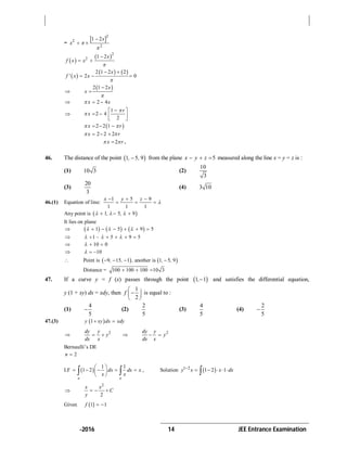 -2016 14 JEE Entrance Examination
=
 2
2
2
1 2x
x 


 
 
 2
2 1 2x
f x x


 
 
   2 1 2 2
2 0
x
f ' x x

 
  

 2 1 2x
x



 2 4x x  

1
2 4
2
r
x


 
   
 
 2 2 1x r   
2 2 2x r   
2x r  .
46. The distance of the point  1 5 9, , from the plane 5x y z   measured along the line x = y = z is :
(1) 10 3 (2)
10
3
(3)
20
3
(4) 3 10
46.(1) Equation of line:
1 5 9
1 1 1
x y z

  
  
Any point is  1 5 9, ,    
It lies on plane
      1 5 9 5       
 1 5 9 5       
 10 0  
 10  
 Point is    9 15 1 another is 1 5 9, , , , ,   
Distance = 100 100 100 10 3  
47. If a curve y = f (x) passes through the point  1 1, and satisfies the differential equation,
y (1 + xy) dx = xdy, then
1
2
f
 
 
 
is equal to :
(1)
4
5
 (2)
2
5
(3)
4
5
(4)
2
5

47.(3)  1y xy dx xdy 
 2dy y
y
dx x
   2dy y
y
dx x
 
Bernaulli’s DE
2n 
I.F  
1 1
1 2
e e
dx dx x
x x
 
     
   , Solution  1 2
1 2 1y x x dx
    

2
2
x x
C
y
  
Given  1 1f  
 