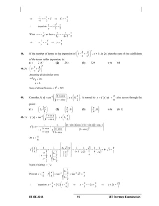 IIT JEE-2016 15 JEE Entrance Examination

1 1 1
1 2 2
C C     

 equation
2
1
2 2
x x
y
  
When
1 1 1 1
, we have
2 2 4 2 2
x
y
     


1 5 4
4 5
y
y
    
48. If the number of terms in the expansion of 2
2 4
1 0
n
, x
x x
 
   
 
, is 28, then the sum of the coefficients
of the terms in this expansion, is :
(1) 2187 (2) 243 (3) 729 (4) 64
48.(3)
2
2 4
1
n
x x
 
  
 
Assuming all dissimilar terms
2
2 28n
C

6n 
Sum of all coefficients 6
3 729 
49. Consider   1 1
0
1 2
sin x
f x tan , x ,
sin x
    
        
. A normal to   at
6
y f x

  also passes through the
point :
(1)
2
0
3
,
 
 
 
(2) 0
6
,
 
 
 
(3) 0
4
,
 
 
 
(4) (0, 0)
49.(1)   1 1 sin
tan ; 0,
1 sin 2
x
f x x
x
    
        
 
     
 2
1 sin cos 1 sin cos1 1
1 sin 1 sin 1 sin1 2
1 sin 1 sin
x x x x
f x
x x x
x x
     
         
 
At
6
x


2
1 1 2 3 / 2 1 1 3 1 1
4 3
1 16 1 3 4 21 2 3 2 311 1
2 421 221 11 1
2 2
f
 
 
    
             
           
 
Slope of normal 2 
Point at
6
x

 1 1
1
1
2tan tan 3
16 31
2
f  

  
   
  
 equation  2
3 6
y x
  
    
 
 2
3 3
y x
 
    
2
2
3
y x

 
 