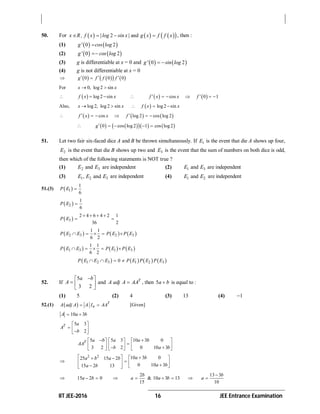 IIT JEE-2016 16 JEE Entrance Examination
50. For       2 andx R , f x |log sin x| g x f f x    , then :
(1)    0 2g' cos log
(2)    0 2g' cos log
(3) g is differentiable at x = 0 and    0 2g' sin log 
(4) g is not differentiable at x = 0
       0 0 0g f f f  
For 0, log 2 sinx x 
   log 2 sinf x x      cos 0 1f x x f     
Also,  log 2, log2 sin log2 sinx x f x x    
      cos log 2 cos log 2f x x f     
        0 cos log2 1 cos log2g    
51. Let two fair six-faced dice A and B be thrown simultaneously. If 1E is the event that die A shows up four,
2E is the event that die B shows up two and 3E is the event that the sum of numbers on both dice is odd,
then which of the following statements is NOT true ?
(1) 2 3andE E are independent (2) 1 3andE E are independent
(3) 1 2 3, andE E E are independent (4) 1 2andE E are independent
51.(3)  1
1
6
P E 
 2
1
6
P E 
 3
2 4 6 4 2 1
36 2
P E
   
 
     2 3 2 3
1 1
6 2
P E E P E P E    
     1 3 1 3
1 1
6 2
P E E P E P E    
       1 2 3 1 2 30P E E E P E P E P E   
52. If
5
3 2
a b
A
 
  
 
and T
A adj A AA , then 5a b is equal to :
(1) 5 (2) 4 (3) 13 (4) 1
52.(1)   T
nA adj A A I AA  [Given]
10 3A a b 
5 3
2
T a
A
b
 
   
5 5 3 10 3 0
3 2 2 0 10 3
T a b a a b
AA
b a b
      
           

2 2 10 3 025 15 2
0 10 315 2 13
a ba b a b
a ba b
    
       
 15 2 0a b  
2
15
b
a  & 10 3 13a b  
13 3
10
b
a


 