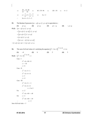 IIT JEE-2016 17 JEE Entrance Examination

2 13 3
15 10
b b
  4 39 9b b   13 39b   3b 

2 6 2
3
15 15 5
a      5 2a 
 5 2 3 5a b   
53. The Boolean Expression    p q q p q     is equivalent to :
(1) p q (2) p q (3) p q  (4) p q
53.(2)    p q q p q    
     p q q q p q        
   p q t p q       
   p q p q   
   p q p p q q       
     t q p q t p q p q        
54. The sum of all real values of x satisfying the equation  
2
4 602
5 5 1
x x
x x
 
   is :
(1) 4 (2) 6 (3) 5 (4) 3
54.(4)  
2
4 60
2
5 5 1
x x
x x
 
  
Case – I
2
4 60 0x x  
10x  
6x 
Case – II
2
5 5 1x x  
2
5 4 0x x  
1x 
4x 
Case – III
2
5 5 1x x   
2
5 6 0x x  
2 or 3x 
For 2x 
2
4 60 48x x   
For 3x 
2
4 60 39x x   
 2x 
Sum of all real value 3
 