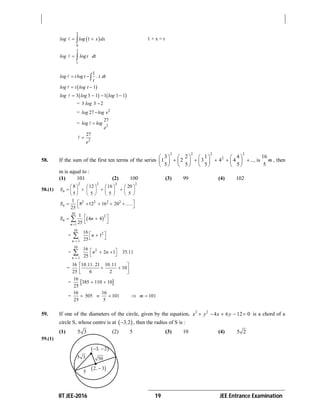 IIT JEE-2016 19 JEE Entrance Examination
 
2
0
1log log x dx  1 + x = t
3
1
log log t dt 
1
log t log t . t dt
t
 
 1log t log t 
   3 3 1 1 1 1log log log   
= 3 3 2log 
= 2
27log log e
= 2
27
log log
e

2
27
e

58. If the sum of the first ten terms of the series
2 2 2 2
23 2 1 4 16
1 2 3 4 4 is
5 5 5 5 5
..., m
       
           
       
, then
m is equal to :
(1) 101 (2) 100 (3) 99 (4) 102
58.(1)
2 2 2 2
8 12 16 20
5 5 5 5
nS
       
          
       
2 2 2 21
8 12 16 20
25
nS ......     
 
 
10
2
1
1
4 4
25
n
n
S n

    
=
10
2
1
16
1
25n
n

 
 
=
10
2
1
16
2 1 35 11
25n
n n .

  
 
=
16 10 11 21 10 11
10
25 6 2
. . . 
  
 
=  
16
385 110 10
25
 
=
16 16
505 101 101
25 5
m    
59. If one of the diameters of the circle, given by the equation, 2 2
4 6 12 0x y x y     is a chord of a
circle S, whose centre is at  3 2, , then the radius of S is :
(1) 5 3 (2) 5 (3) 10 (4) 5 2
59.(1)
 3 2, 
5
50
 2 3, 
5 3
 