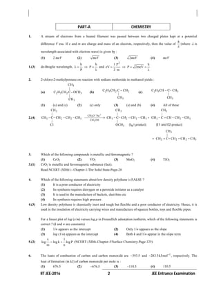 IIT JEE-2016 2 JEE Entrance Examination
PART-A CHEMISTRY
1. A stream of electrons from a heated filament was passed between two charged plates kept at a potential
difference V esu. If e and m are charge and mass of an electron, respectively, then the value of
h

(where  is
wavelength associated with electron wave) is given by :
(1) 2 meV (2) meV (3) 2meV (4) meV
1.(3) de-Broglie wavelength,
h h
P
P
   

and
2
1 P h
eV P 2meV
2 m
   

2. 2-chloro-2-methylpentane on reaction with sodium methoxide in methanol yields :
(a)
3
2 5 2 3
3
CH
|
C H CH C OCH
|
CH
 (b) 2 5 2 2
3
C H CH C CH
|
CH

(c) 2 5 3
3
C H CH C CH
|
CH
 
(1) (a) and (c) (2) (c) only (3) (a) and (b) (4) All of these
2.(4) 3
3
3 3 3
CH O Na
3 2 2 3 3 2 2 3 3 2 3CH OH
3
CH CH CH
| | |
CH C CH CH CH CH C CH CH CH CH C CH CH CH
| |
Cl OCH
 
             
N(S 1 product) ( product)E1 and E2
3
2 2 2 3
CH
|
CH C CH CH CH    
3. Which of the following compounds is metallic and ferromagnetic ?
(1) CrO2 (2) VO2 (3) MnO2 (4) TiO2
3.(1) CrO2 is metallic and ferromagnetic substance (fact).
Read NCERT (XIIth) - Chapter-1/The Solid State-Page-28
4. Which of the following statements about low density polythene is FALSE ?
(1) It is a poor conductor of electricity
(2) Its synthesis requires dioxygen or a peroxide initiator as a catalyst
(3) It is used in the manufacture of buckets, dust-bins etc
(4) Its synthesis requires high pressure
4.(3) Low density polythene is chemically inert and tough but flexible and a poor conductor of electricity. Hence, it is
used in the insulation of electricity carrying wires and manufacture of squeeze bottles, toys and flexible pipes.
5. For a linear plot of log (x/m) versus log p in Freundlich adsorption isotherm, which of the following statements is
correct ? (k and n are constants)
(1) 1/n appears as the intercept (2) Only 1/n appears as the slope
(3) log (1/n) appears as the intercept (4) Both k and 1/n appear in the slope term
5.(2)
x 1
log log k log P
m n
  (NCERT (XIIth-Chapter-5/Surface Chemistry-Page-125)
6. The heats of combustion of carbon and carbon monoxide are 393.5 and 1
283.5kJ mol
 , respectively. The
heat of formation (in kJ) of carbon monoxide per mole is :
(1) 676.5 (2) 676.5 (3) 110.5 (4) 110.5
 
