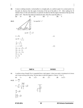 IIT JEE-2016 20 JEE Entrance Examination
60. A man is walking towards a vertical pillar in a straight path, at a uniform speed. At a certain point A on
the path, he observes that the angle of elevation of the top of the pillar is 30
. After walking for 10
minutes from A in the same direction, at a point B, he observes that the angle of elevation of the top of the
pillar is 60
. Then the time taken (in minutes) by him, from B to reach the pillar, is :
(1) 10 (2) 20 (3) 5 (4) 6
60.(3) Let speed be “ v ”
60 3
b
tan
y

 
3b y …(i)
30
b
tan
x y



1
3
b
x y


3x y b  …(ii)
110 3 3v vt y . 
110 3v vt y 
1 110 3v vt vt 
1 110 3t t 
12 10t 
t1 = 5.
PART-A PHYSICS
61. A uniform string of length 20 m is suspended from a rigid support. A short wave pulse is introduced at its lowest
end. It starts moving up the string. The time taken to reach the support is: (Take g = 10 ms–2
)
(1) 2 s (2) 2 2 s (3) 2 s (4) 2 2 s
61.(2) 
Mgx
T
L
Mgx
T LV gx
M
L

  
dx
gx
dt

0
L
dx
gt
x

A B
C
30
60
x y
b
 