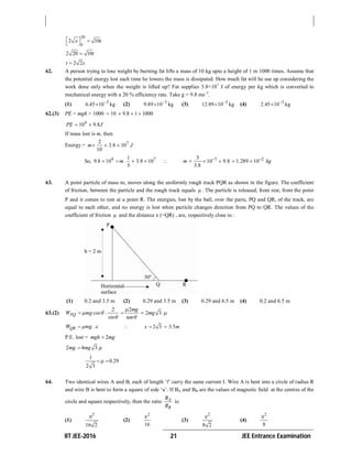 IIT JEE-2016 21 JEE Entrance Examination
20
0
2 10x t   
2 20 10t
2 2t s
62. A person trying to lose weight by burning fat lifts a mass of 10 kg upto a height of 1 m 1000 times. Assume that
the potential energy lost each time he lowers the mass is dissipated. How much fat will he use up considering the
work done only when the weight is lifted up? Fat supplies 3.8×107
J of energy per kg which is converted to
mechanical energy with a 20 % efficiency rate. Take g = 9.8 ms–2
.
(1) 3
6.45 10 kg
 (2) 3
9.89 10 kg
 (3) 3
12.89 10 kg
 (4) 3
2.45 10 kg

62.(3) PE = mgh × 1000 10 9 8 1 1000.   
4
10 9 8PE . J 
If mass lost is m, then
Energy = 72
3 8 10
10
m . J  
So, 4 71
9 8 10 3 8 10
5
. m . .    35
10 9 8
3 8
m .
.

    2
1 289 10. kg
 
63. A point particle of mass m, moves along the uniformly rough track PQR as shown in the figure. The coefficient
of friction, between the particle and the rough track equals  . The particle is released, from rest, from the point
P and it comes to rest at a point R. The energies, lost by the ball, over the parts, PQ and QR, of the track, are
equal to each other, and no energy is lost when particle changes direction from PQ to QR. The values of the
coefficient of friction  and the distance x (=QR) , are, respectively close to :
(1) 0.2 and 3.5 m (2) 0.29 and 3.5 m (3) 0.29 and 6.5 m (4) 0.2 and 6.5 m
63.(2)
2
PQW mg cos .
sin
 


2
2 3
mg
mg
tan



 
QRW mg .x 2 3 3 5x . m  
P.E. lost = 2mgh mg
2 4 3mg mg 
1
0 29
2 3
. 
64. Two identical wires A and B, each of length ‘l’ carry the same current I. Wire A is bent into a circle of radius R
and wire B is bent to form a square of side ‘a’. If BA and BB are the values of magnetic field at the centres of the
circle and square respectively, then the ratio A
B
B
B
is:
(1)
2
16 2

(2)
2
16

(3)
2
8 2

(4)
2
8

 