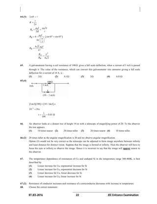 IIT JEE-2016 22 JEE Entrance Examination
64.(3) 2 R  
2
R



0 0
2
a
I I
B
R
  
 

 04 45 45
4
2
B
I
B sin sin
a


   
 
 
 
08 2
B
I
B




2
8 2
A
B
B
B


65. A galvanometer having a coil resistance of 100 gives a full scale deflection, when a current of 1 mA is passed
through it. The value of the resistance, which can convert this galvanometer into ammeter giving a full scale
deflection for a current of 10 A, is :
(1) 2 (2) 0.1 (3) 3 (4) 0.01
65.(4)
    1 100 10 1 .mA mA x 
1
10 10x

1
0.01
100
x   
66. An observer looks at a distant tree of height 10 m with a telescope of magnifying power of 20. To the observer
the tree appears:
(1) 10 times nearer (2) 20 times taller (3) 20 times nearer (4) 10 times taller.
66.(2) 20 times taller as the angular magnification is 20 and we observe angular magnification.
Option (3) would not be very correct as the telescope can be adjusted to form image anywhere between infinity
and least distance for distinct vision. Suppose that the image is formed at infinity. Then the observer will have to
focus the eyes at infinity to observe the image. Hence it is incorrect to say that the image will appear nearer to
the observer.
67. The temperature dependence of resistances of Cu and undoped Si in the temperature range 300-400K, is best
described by:
(1) Linear increase for Cu, exponential increase for Si
(2) Linear increase for Cu, exponential decrease for Si
(3) Linear decrease for Cu, linear decrease for Si
(4) Linear increase for Cu, linear increase for Si
67.(2) Resistance of conductor increases and resistance of a semiconductor decreases with increase in temperature
68. Choose the correct statement:
 