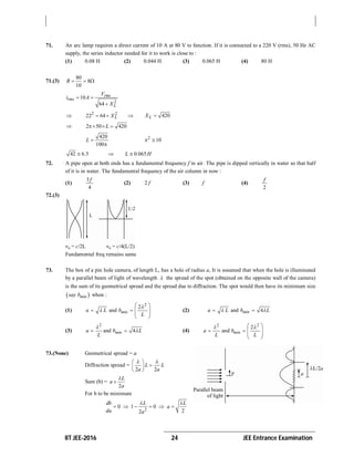 IIT JEE-2016 24 JEE Entrance Examination
71. An arc lamp requires a direct current of 10 A at 80 V to function. If it is connected to a 220 V (rms), 50 Hz AC
supply, the series inductor needed for it to work is close to :
(1) 0.08 H (2) 0.044 H (3) 0.065 H (4) 80 H
71.(3)
80
8
10
R   
2
10
64
rms
rms
L
V
i A
X
 

 2 2
22 64 LX   420LX 
 2 50 420L  
420
100
L 

2
10 
42 6.5  0.065L H
72. A pipe open at both ends has a fundamental frequency f in air. The pipe is dipped vertically in water so that half
of it is in water. The fundamental frequency of the air column in now :
(1)
3
4
f
(2) 2 f (3) f (4)
2
f
72.(3)
Fundamental freq remains same
73. The box of a pin hole camera, of length L, has a hole of radius a, It is assumed that when the hole is illuminated
by a parallel beam of light of wavelength  the spread of the spot (obtained on the opposite wall of the camera)
is the sum of its geometrical spread and the spread due to diffraction. The spot would then have its minimum size
 minsay b when :
(1)
2
2
and
 
   
 
 
mina L b
L

 (2) and 4 mina L b L 
(3)
2
and 4mina b L
L

  (4)
2 2
2
and mina b
L L
  
   
 
 
73.(None) Geometrical spread = a
Diffraction spread =
2 2
L L
a a
  
 
 
Sum (b) =
2
L
a
a


For b to be minimum
2
0 1 0
22
db L L
a
da a
 
     
 