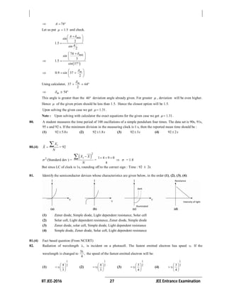 IIT JEE-2016 27 JEE Entrance Examination
 74A  
Let us put 1 5.  and check.
2
1 5
2
minA
sin
.
Asin
 
 
 

 
74
3
1 5
37
minsin
.
sin
 
 
 

 0 9 37
2
m
. sin
 
  
 
Using calculator, 37 64
2
m
 
 54m  
This angle is greater than the 40 deviation angle already given. For greater  , deviation will be even higher.
Hence  of the given prism should be less than 1.5. Hence the closest option will be 1.5.
Upon solving the given case we get 1 31.  .
Note : Upon solving with calculator the exact equations for the given case we get 1 31.  .
80. A student measures the time period of 100 oscillations of a simple pendulum four times. The data set is 90s, 91s,
95 s and 92 s. If the minimum division in the measuring clock is 1 s, then the reported mean time should be :
(1) 92 5.0s (2) 92 1.8s (3) 92 3s (4) 92 2s
80.(4)
iX
X
N


= 92
2
 (Standard dev ) =
 
2
iX X
N
 =
1 4 9 0
4
  
  = 1.8
But since LC of clock is 1s, rounding off to the correct sign : Time : 92  2s
81. Identify the semiconductor devices whose characteristics are given below, in the order (1), (2), (3), (4):
(1) Zener diode, Simple diode, Light dependent resistance, Solar cell
(2) Solar cell, Light dependent resistance, Zener diode, Simple diode
(3) Zener diode, solar cell, Simple diode, Light dependent resistance
(4) Simple diode, Zener diode, Solar cell, Light dependent resistance
81.(4) Fact based question (From NCERT)
82. Radiation of wavelength , is incident on a photocell. The fastest emitted electron has speed . If the
wavelength is changed to
3
,
4

the speed of the fastest emitted electron will be:
(1)
1
24
3
 
  
 
(2)
1
24
3
 
  
 
(3)
1
23
4
 
  
 
(4)
1
23
4
 
  
 
 