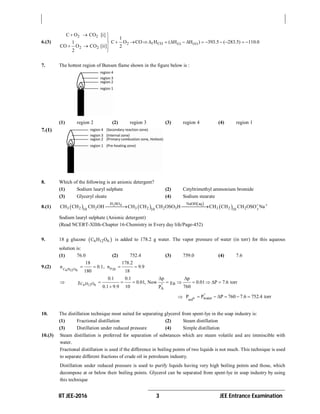 IIT JEE-2016 3 JEE Entrance Examination
6.(3)
2 2
2 2
C O CO [i]
1
CO O CO [ii]
2
  


  

2 f CO (i) (ii)
1
C O CO H ( H H ) 393.5 ( 283.5) 110.0
2
             
7. The hottest region of Bunsen flame shown in the figure below is :
(1) region 2 (2) region 3 (3) region 4 (4) region 1
7.(1)
8. Which of the following is an anionic detergent?
(1) Sodium lauryl sulphate (2) Cetyltrimethyl ammonium bromide
(3) Glyceryl oleate (4) Sodium stearate
8.(1)    
 
 2 4
3
H SO NaOH aq
3 2 2 3 2 2 3 3 2 210 10 10
CH CH CH OH CH CH CH OSO H CH CH CH OSO Na 
 
Sodium lauryl sulphate (Anionic detergent)
(Read NCERT-XIIth-Chapter 16-Chemistry in Every day life/Page-452)
9. 18 g glucose  6 12 6C H O is added to 178.2 g water. The vapor pressure of water (in torr) for this aqueous
solution is:
(1) 76.0 (2) 752.4 (3) 759.0 (4) 7.6
9.(2) C H O 206 12 6
n
18 178.2
n 0.1, n 9.9
180 18
   
 6 12 6C H O B
A
0.1 0.1 p p
0.01, Now 0.01 P 7.6 torr
0.1 9.9 10 760P
 
          

 n watersol
P P P 760 7.6 752.4 torr
     
10. The distillation technique most suited for separating glycerol from spent-lye in the soap industry is:
(1) Fractional distillation (2) Steam distillation
(3) Distillation under reduced pressure (4) Simple distillation
10.(3) Steam distillation is preferred for separation of substances which are steam volatile and are immiscible with
water.
Fractional distillation is used if the difference in boiling points of two liquids is not much. This technique is used
to separate different fractions of crude oil in petroleum industry.
Distillation under reduced pressure is used to purify liquids having very high boiling points and those, which
decompose at or below their boiling points. Glycerol can be separated from spent-lye in soap industry by using
this technique
 