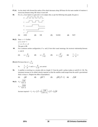2016 30 JEE Entrance Examination
87.(4) As the wheel rolls forward the radius of the wheel decreases along AB hence for the same number of rotations it
moves less distance along AB, hence it turns left.
88. If a, b, c, d are inputs to a gate and x is its output, then, as per the following time graph, the gate is:
(1) AND (2) OR (3) NAND (4) NOT
88.(2) Since 1x if either
a, b, c or d = 1
x a b c d   
The gate is OR
89. For a common emitter configuration, if  and  have their usual meanings, the incorrect relationship between
 and 
(1)
1

 

(2)
1

 

(3)
2
2
1

 

(4)
1 1
1 
 
89.(1,3) We know that
1





So
1 1
1 
 
and
1





are correct
90. A satellite is revolving in a circular orbit at a height ‘h’ from the earth’s surface (radius or earth R; h<<R). The
minimum increase in its orbital velocity required, so that the satellite could escape from the earth’s gravitational
field, is close to : (Neglect the effect of atmosphere)
(1) gR (2) gR / 2 (3)  gR 2 1 (4) 2gR
90.(3) 0
GM
V
R h


2
e
GM
V
R h


Increase required =    0 2 1 2 1e
GM
V V gR
R h
 
       
 