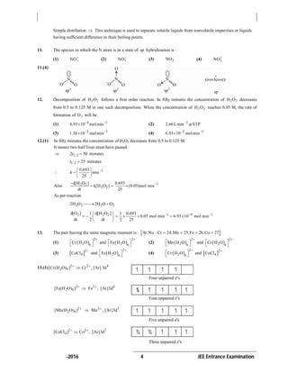 -2016 4 JEE Entrance Examination
Simple distillation  This technique is used to separate volatile liquids from nonvolatile impurities or liquids
having sufficient difference in their boiling points.
11. The species in which the N atom is in a state of sp hybridization is :
(1) 2
NO
(2) 3NO
(3) 2NO (4) 2NO
11.(4)
12. Decomposition of 2 2H O follows a first order reaction. In fifty minutes the concentration of 2 2H O decreases
from 0.5 to 0.125 M in one such decomposition. When the concentration of 2 2H O reaches 0.05 M, the rate of
formation of 2O will be:
(1) 4 1
6.93 10 molmin 
 (2) 1
2.66Lmin atSTP
(3) 2 1
1.34 10 molmin 
 (4) 2 1
6.93 10 molmin 

12.(1) In fifty minutes the concentration of H2O2 decreases from 0.5 to 0.125 M.
It means two half lives must have passed
 1/ 22 50t  minutes
1/2 25t  minutes
 10.693
min
25
k  
  
 
Also 2 2
2 2
d[H O ]
k[H O ]
dt

 10.693
(0.05)mol min
25

 
As per reaction
2 2 2 22H O 2H O O 
2 2 2d[O ] 1 d[H O ]
dt 2 dt
 
   
 
11 0.693
0.05 mol min
2 25

   4 1
6.93 10 mol min 
 
13. The pair having the same magnetic moment is :  At.No.: Cr 24,Mn 25,Fe 26,Co 27   
(1)  
2
2 6
Cr H O

 
 
and  
2
2 6
Fe H O

 
 
(2)  
2
2 6
Mn H O

 
 
and  
2
2 6
Cr H O

 
 
(3)  2
4CoCl

and  
2
2 6
Fe H O

 
 
(4)  
2
2 6
Cr H O

 
 
and  2
4CoCl

13.(1) 2 2 4
2 6[Cr(H O) ] Cr , [Ar] 3d 

2 2 6
2 6[Fe(H O) ] Fe , [Ar]3d 

2 2 5
2 6[Mn(H O) ] Mn , [Ar]3d 

2 2 7
4[CoCl ] Co , [Ar]3d 

 