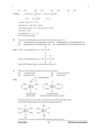 IIT JEE-2016 6 JEE Entrance Examination
(1) C3H8 (2) C4H8 (3) C4H10 (4) C3H6
17.(None) x y 2 2 2
y y
C H (g) x O (g) xCO (g) H O(l)
4 2
 
    
 
15 ml
y
15 x ml
4
 
 
 
15 x ml
2O used = 20% of 375 = 75 ml
Inert part of air = 80% of 375 = 300 ml
Total volume of gases = CO2 + Inert part of air = 330 ml
Vol of CO2 = 30 ml
Two equations are x = 2, y = 12
None of the option matches.
18. The pair in which phosphorous atoms have a formal oxidation state of +3 is :
(1) Pyrophosphorous and hypophosphoric acids (2) Orthophosphorous and hypophosphoric acids
(3) Pyrophosphorous and pyrophosphoric acids (4) Orthophosphorous and pyrophosphorous acids
18.(4) 3 3H PO is orthophosphorous acid :
O
||
HO P OH
|
H
 
4 2 5H P O is pyrophosphorous acid :
O O
|| ||
HO P O P OH
| |
H H
   
Read NCERT (XIIth)-Chapter-7/p-Block Elements-Page-179
19. Which one of the following complexes shows optical isomerism ?
(1) cis [Co(en)2Cl2]Cl (2) trans [Co(en)2Cl2]Cl
(3) [Co(NH3)4Cl2]Cl (4) [Co(NH3)3Cl3]
(en = ethylenediamine)
19.(1)
3 4 2[Co(NH ) Cl ]Cl can exist in both cis and trans form and both are optically inactive.
Read NCERT (XIIth)-Chapter-9/Co-ordination Compounds-Page-259
trans cis
3 3 3[Co(NH ) Cl ] exist in fac and Mer forms and both are optically inactive.
 
