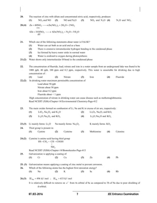 IIT JEE-2016 7 JEE Entrance Examination
20. The reaction of zinc with dilute and concentrated nitric acid, respectively, produces:
(1) 2NO and NO (2) NO and N2O (3) 2NO and 2N O (4) 2N O and 2NO
20.(4) 3 3 2 2 2
conc.
Zn 4HNO Zn(NO ) 2H O 2NO   
3 3 2 2 24Zn 10HNO 4Zn(NO ) N O 5H O
dil
   
21. Which one of the following statements about water is FALSE?
(1) Water can act both as an acid and as a base
(2) There is extensive intramolecular hydrogen bonding in the condensed phase
(3) Ice formed by heavy water sinks in normal water
(4) Water is oxidized to oxygen during photosynthesis
21.(2) Water shows only intermolecular H-bond in the condensed phase
22. The concentration of fluoride, lead, nitrate and iron in a water sample from an underground lake was found to be
1000 ppb, 40 ppb, 100 ppm and 0.2 ppm, respectively. This water is unsuitable for drinking due to high
concentration of :
(1) Lead (2) Nitrate (3) Iron (4) Fluoride
22.(2) In drinking water maximum permissible concentration of
Lead about 50 ppb
Nitrate about 50 ppm
Iron about 0.2 ppm
Fluoride about < 1 ppm
High concentration of nitrate in drinking water can cause disease such as methemoglobinemia.
Read NCERT (XIth)-Chapter-14/Environmental Chemistry-Page-412
23. The main oxides formed on combustion of Li, Na and K in excess of air are, respectively:
(1) 2 2 2 2LiO , Na O and K O (2) Li2O2, Na2O2 and KO2
(3) 2 2 2 2Li O, Na O and KO (4) 2 2 2Li O,Na O and KO
23.(3) Li mainly forms 2Li O Na mainly forms 2 2Na O K mainly forms 2KO
24. Thiol group is present in:
(1) Cystine (2) Cysteine (3) Methionine (4) Cytosine
24.(2) Cysteine is amino acid having thiol group
2
2
HS CH CH COOH
|
NH
  
Read NCERT (XIIth)-Chapter-14/Biomolecules-Page-413
25. Galvanization is applying a coating of:
(1) Cr (2) Cu (3) Zn (4) Pb
25. (3) Galvanization means applying a coating of zinc metal to prevent corrosion.
26. Which of the following atoms has the highest first ionization energy?
(1) Na (2) K (3) Sc (4) Rb
26.(3) NaIE 496 kJ / mol ; ScIE 633 kJ / mol
It is relatively difficult to remove on e
from 4s orbital of Sc as compared to 3S of Na due to poor shielding of
d-orbital.
 