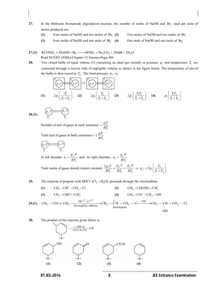 IIT JEE-2016 8 JEE Entrance Examination
27. In the Hofmann bromamide degradation reaction, the number of moles of NaOH and 2Br used per mole of
amine produced are:
(1) Four moles of NaOH and two moles of 2Br (2) Two moles of NaOH and two moles of 2Br
(3) Four moles of NaOH and one mole of 2Br (4) One mole of NaOH and one mole of 2Br
27.(3) 2 2 2 2 3 2RCONH 4NaOH Br RNH Na CO 2NaBr 2H O     
Read NCERT (XIIth)-Chapter-13/Amines-Page-386
28. Two closed bulbs of equal volume (V) containing an ideal gas initially at pressure ip and temperature 1T are
connected through a narrow tube of negligible volume as shown in the figure below. The temperature of one of
the bulbs is then raised to 2T . The final pressure fp is:
(1) 1
1 2
2
 
 
 
i
T
p
T T
(2) 2
1 2
2
 
 
 
i
T
p
T T
(3) 1 2
1 2
2
 
 
 
i
T T
p
T T
(4) 1 2
1 2
 
 
 
i
T T
p
T T
28.(2)
Number of mol of gases in each container
1
 ip V
RT
Total mol of gases in both containers
1
2 ip V
RT
In left chamber 1
1
fp V
n
RT
 and In right chamber, 2
2
fp V
n
RT

Total moles of gases should remain constant 2
1 1 2 1 2
2
2
f fi
f i
p V p Vp V T
p p
RT RT RT T T
 
     
 
29. The reaction of propene with HOCl 2 2(Cl H O) proceeds through the intermediate:
(1) 3 2CH CH CH Cl
   (2) 3 2CH CH(OH) CH
 
(3) 3 2CH CHCl CH
  (4) 3 2CH CH CH OH
  
29.(1)
HO Cl OH
3 2 3 2 3 2Electrophilic addition
Intermediate
CH — CH CH CH — CH — CH — Cl CH — CH— CH — Cl
|
OH
  
  
30. The product of the reaction given below is:
(1) (2) (3) (4)
 