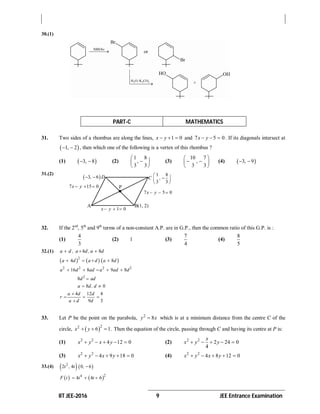 IIT JEE-2016 9 JEE Entrance Examination
30.(1)
PART-C MATHEMATICS
31. Two sides of a rhombus are along the lines, 1 0x y   and 7 5 0x y   . If its diagonals intersect at
 1, 2  , then which one of the following is a vertex of this rhombus ?
(1)  3, 8  (2)
1 8
,
3 3
 
 
 
(3)
10 7
,
3 3
 
  
 
(4)  3, 9 
31.(2)
32. If the 2nd
, 5th
and 9th
terms of a non-constant A.P. are in G.P., then the common ratio of this G.P. is :
(1)
4
3
(2) 1 (3)
7
4
(4)
8
5
32.(1) 4 8a d , a d, a d  
     2
4 8a d a d a d   
2 2 2 2
16 8 9 8a d ad a ad d    
2
8d ad
8 0a d, d 
4 12 4
9 3
a d d
r
a d d

  

33. Let P be the point on the parabola, 2
8y x which is at a minimum distance from the centre C of the
circle,  22
6 1x y   . Then the equation of the circle, passing through C and having its centre at P is:
(1) 2 2
4 12 0x y x y     (2) 2 2
2 24 0
4
x
x y y    
(3) 2 2
4 9 18 0x y x y     (4) 2 2
4 8 12 0x y x y    
33.(4)    2
2 4 0 6t , t , 
   24
4 4 6F t t t  
P
A B(1, 2)
 3 6, D  1 8
3 3
C ,
 
 
 
7 15 0x y  
7 5 0x y  
1 0x y  
 