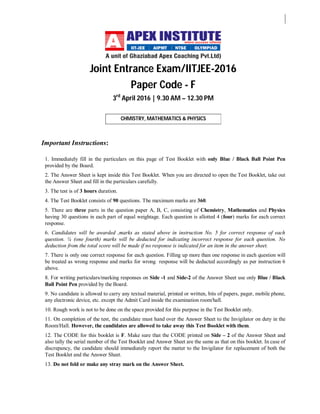 Joint Entrance Exam/IITJEE-2016
Paper Code - F
3rd
April 2016 | 9.30 AM – 12.30 PM
CHMISTRY, MATHEMATICS & PHYSICS
Important Instructions:
1. Immediately fill in the particulars on this page of Test Booklet with only Blue / Black Ball Point Pen
provided by the Board.
2. The Answer Sheet is kept inside this Test Booklet. When you are directed to open the Test Booklet, take out
the Answer Sheet and fill in the particulars carefully.
3. The test is of 3 hours duration.
4. The Test Booklet consists of 90 questions. The maximum marks are 360.
5. There are three parts in the question paper A, B, C, consisting of Chemistry, Mathematics and Physics
having 30 questions in each part of equal weightage. Each question is allotted 4 (four) marks for each correct
response.
6. Candidates will be awarded ,marks as stated above in instruction No. 5 for correct response of each
question. ¼ (one fourth) marks will be deducted for indicating incorrect response for each question. No
deduction from the total score will be made if no response is indicated for an item in the answer sheet.
7. There is only one correct response for each question. Filling up more than one response in each question will
be treated as wrong response and marks for wrong response will be deducted accordingly as per instruction 6
above.
8. For writing particulars/marking responses on Side -1 and Side-2 of the Answer Sheet use only Blue / Black
Ball Point Pen provided by the Board.
9. No candidate is allowed to carry any textual material, printed or written, bits of papers, pager, mobile phone,
any electronic device, etc. except the Admit Card inside the examination room/hall.
10. Rough work is not to be done on the space provided for this purpose in the Test Booklet only.
11. On completion of the test, the candidate must hand over the Answer Sheet to the Invigilator on duty in the
Room/Hall. However, the candidates are allowed to take away this Test Booklet with them.
12. The CODE for this booklet is F. Make sure that the CODE printed on Side – 2 of the Answer Sheet and
also tally the serial number of the Test Booklet and Answer Sheet are the same as that on this booklet. In case of
discrepancy, the candidate should immediately report the matter to the Invigilator for replacement of both the
Test Booklet and the Answer Sheet.
13. Do not fold or make any stray mark on the Answer Sheet.
 