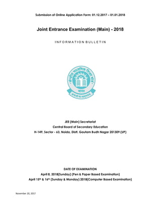 November 20, 2017
Page 1 of 58
Submission of Online Application Form: 01.12.2017 – 01.01.2018
Joint Entrance Examination (Main) - 2018
I N F O R M A T I O N B U L L E T I N
JEE (Main) Secretariat
Central Board of Secondary Education
H-149, Sector - 63, Noida, Distt. Gautam Budh Nagar 201309 (UP)
DATE OF EXAMINATION
April 8, 2018(Sunday) (Pen & Paper Based Examination)
April 15th & 16th (Sunday & Monday) 2018(Computer Based Examination)
 