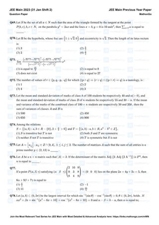 Q69.Let be the set of all such that the area of the triangle formed by the tangent at the point
, on the parabola and the lines is , then is equal to
_____ .
Q70.Let be the hyperbola, whose foci are and eccentricity is . Then the length of its latus rectum
is:
(1) (2)
(3) (4)
Q71.
(1) is equal to (2) is equal to
(3) does not exist (4) is equal to
Q72.The number of values of for which is a tautology, is :
(1) (2)
(3) (4)
Q73.Let the mean and standard deviation of marks of class A of students be respectively and , and
the mean and standard deviation of marks of class of students be respectively and . If the mean
and variance of the marks of the combined class of students are respectively and , then the
sum of variances of classes and is
(1) (2)
(3) (4)
Q74.Among the relations
and ,
(1) is transitive but is not (2) both and are symmetric
(3) neither not is transitive (4) is symmetric but is not
Q75.Let . The number of matrices such that the sum of all entries is
prime number is _____ .
Q76.Let be a matrix such that . If the determinant of the matrix is , then
is equal to _____ .
Q77.
If a point satisfying lies on the plane , then
is equal to
(1) (2)
(3) (4)
Q78.Let be the largest interval for which , holds . If
and , then is equal to;
JEE Main 2023 (31 Jan Shift 2)
Question Paper
JEE Main Previous Year Paper
MathonGo
S a ∈ N
P (b, c), b, c ∈ N y
2
= 2ax x = b, y = 0 16 unit
2
∑
a∈S
a
H (1 ± √2, 0) √2
3
5
2
2
3
2
lim
x→∞
(√3x+1+√3x−1)
6
+(√3x+1−√3x−1)
6
(x+√x
2
−1)
6
+(x−√x
2
−1)
6
x
3
27
2
9
27
r ∈ {p, q, ~p, ~q} ((p ∧ q) ⇒ (r ∨ q) ∧ ((p ∧ r) ⇒ q)
1 2
4 3
100 40 α(> 0)
B n 55 30 − α
100 + n 50 350
A B
500 450
650 900
S = {(a, b) : a, b ∈ R − {0}, 2 +
a
b
> 0} T = {(a, b) : a, b ∈ R, a
2
− b
2
∈ Z}
S T S T
S T T S
A = ⌊a
îĵ
⌋ ⋅ aij ∈ Z ∩ [0, 4], 1 ≤ i, j ≤ 2 A a
p ∈ (2, 13)
A n × n |A| = 2 Adj (2. Adj (2 A
−1
)) 2
84
n
P (α, β, γ) ( ) = ( )
α β γ
⎛
⎝
2 10 8
9 3 8
8 4 8
⎞
⎠
0 0 0 2x + 4y + 3z = 5
6α + 9β + 7γ
5
4
−1
11
11
5
(a, b) ⊂ (0, 2π) sin
−1
(sin θ) − cos
−1
(sin θ) > 0, θ ∈ (0, 2π)
αx
2
+ βx + sin
−1
(x
2
− 6x + 10) + cos
−1
(x
2
− 6x + 10) = 0 α − β = b − a α
Join the Most Relevant Test Series for JEE Main with Most Detailed & Advanced Analysis here: https://links.mathongo.com/mWN
 
