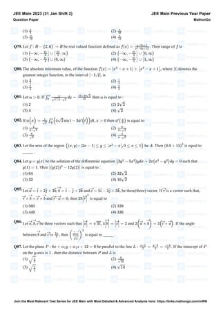 (1) (2)
(3) (4)
Q79.Let be real valued function defined as . Then range of is
(1) (2)
(3) (4)
Q80.The absolute minimum value, of the function , where denotes the
greatest integer function, in the interval , is
(1) (2)
(3) (4)
Q81.Let . If then is equal to :
(1) (2)
(3) (4)
Q82.If then is equal to
(1) (2)
(3) (4)
Q83.Let the area of the region be . Then is equal to
_____ .
Q84.Let be the solution of the differential equation such that
. Then is equal to :
(1) (2)
(3) (4)
Q85.Let and , be there(three) vector. If is a vector such that,
and , then is equal to
(1) (2)
(3) (4)
Q86.Let be three vectors such that and . If the angle
between and is , then is equal to _____ .
Q87.Let the plane be parallel to the line . If the intercept of
on the -axis is , then the distance between and is
(1) (2)
(3) (4)
JEE Main 2023 (31 Jan Shift 2)
Question Paper
JEE Main Previous Year Paper
MathonGo
π
8
π
48
π
16
π
12
f : R − {2, 6} → R f(x) =
x+2x+1
x
2
−8x+12
f
(−∞, −
21
4
] ∪ [
21
4
, ∞) (−∞, −
21
4
] ∪ [0, ∞)
(−∞, −
21
4
) ∪ (0, ∞) (−∞, −
21
4
] ∪ [1, ∞)
f(x) = x
2
− x + 1 + [x
2
− x + 1]
∣∣[t]
[−1, 2]
3
2
1
4
5
4
3
4
α > 0 ∫
α
0
x
√x+α−√x
dx =
16+20√2
15
α
2 2√2
4 √2
ϕ(x) =
1
√x
∫
x
π
4
(4√2 sin t − 3ϕ
′
(t))dt, x > 0 ϕ
′
(
π
4
)
4
6+√π
8
6+√π
8
√π
4
6−√π
{(x, y) : |2x − 1| ≤ y ≤ x
2
− x , 0 ≤ x ≤ 1}
∣∣A (6A + 11)
2
y = y(x) (3y
2
− 5x
2
)ydx + 2x(x
2
− y
2
)dy = 0
y(1) = 1 (y(2))
3
− 12y(2)
64 32√2
32 16√2
→
a = î + 2ĵ + 3k̂,
→
b = î − ĵ + 2k̂
→
c = 5î − 3ĵ + 3k̂
→
r
→
r ×
→
b =
→
c ×
→
b
→
r ⋅
→
a = 0 25
→
r
2
560 339
449 336
→
a,
→
b,
→
c
→
a = √31, 4
→
b =
→
c = 2 2(
→
a ×
→
b) = 3(
→
c ×
→
a)
→
b
→
c
2π
3
(
→
a×
→
c
→
a⋅
→
b
)
2
P : 8x + α1y + α2z + 12 = 0 L :
x+2
2
=
y−3
3
=
z+4
5
P
y 1 P L
√
2
7
6
√14
√
7
2
√14
Join the Most Relevant Test Series for JEE Main with Most Detailed & Advanced Analysis here: https://links.mathongo.com/mWN
 