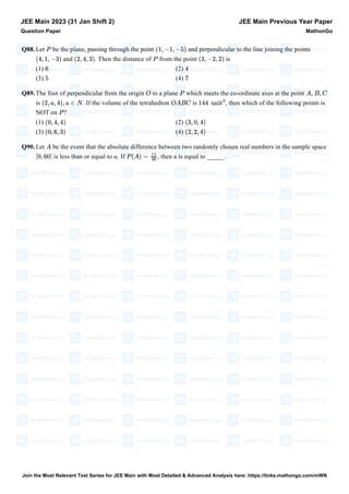 Q88.Let be the plane, passing through the point and perpendicular to the line joining the points
and . Then the distance of from the point is
(1) (2)
(3) (4)
Q89.The foot of perpendicular from the origin to a plane which meets the co-ordinate axes at the point ,
is . If the volume of the tetrahedron is , then which of the following points is
NOT on ?
(1) (2)
(3) (4)
Q90.Let be the event that the absolute difference between two randomly chosen real numbers in the sample space
is less than or equal to . If , then a is equal to _____ .
JEE Main 2023 (31 Jan Shift 2)
Question Paper
JEE Main Previous Year Paper
MathonGo
P (1, −1, −5)
(4, 1, −3) (2, 4, 3) P (3, −2, 2)
6 4
5 7
O P A B, C
(2, a, 4), a ∈ N OABC 144 unit
3
P
(0, 4, 4) (3, 0, 4)
(0, 6, 3) (2, 2, 4)
A
[0, 60] a P (A) =
11
36
Join the Most Relevant Test Series for JEE Main with Most Detailed & Advanced Analysis here: https://links.mathongo.com/mWN
 