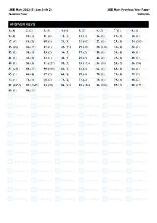 ANSWER KEYS
1. (4) 2. (2) 3. (1) 4. (4) 5. (2) 6. (2) 7. (1) 8. (1)
9. (4) 10. (1) 11. (4) 12. (2) 13. (3) 14. (1) 15. (3) 16. (1)
17. (4) 18. (2) 19. (3) 20. (4) 21. (80) 22. (5) 23. (5) 24. (300)
25. (20) 26. (55) 27. (1) 28. (25) 29. (48) 30. (136) 31. (4) 32. (1)
33. (1) 34. (1) 35. (2) 36. (3) 37. (2) 38. (1) 39. (4) 40. (1)
41. (1) 42. (3) 43. (1) 44. (3) 45. (2) 46. (2) 47. (4) 48. (2)
49. (1) 50. (3) 51. (227) 52. (5) 53. (173) 54. (10) 55. (2) 56. (59)
57. (25) 58. (17) 59. (480) 60. (3) 61. (2) 62. (4) 63. (4) 64. (1)
65. (3) 66. (4) 67. (2) 68. (1) 69. (4) 70. (3) 71. (4) 72. (2)
73. (4) 74. (1) 75. (2) 76. (2) 77. (2) 78. (4) 79. (3) 80. (2)
81. (6952) 82. (5040) 83. (98) 84. (45) 85. (146) 86. (204) 87. (5) 88. (125)
89. (3) 90. (10)
JEE Main 2023 (31 Jan Shift 2)
Question Paper
JEE Main Previous Year Paper
MathonGo
 