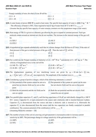 Young's modulus of wire to that of wire will be:
(1) (2)
(3) (4)
Q10.A water heater of power is used to heat water. The specific heat capacity of water is
. The efficiency of heater is . Time required to heat of water from to is _____ .
(Assume that the specific heat capacity of water remains constant over the temperature range of the water).
Q11.Heat energy of is given to a diatomic gas allowing the gas to expand at constant pressure. Each gas
molecule rotates around an internal axis but do not oscillate. The increase in the internal energy of the gas will
be:
(1) (2)
(3) (4)
Q12.A hypothetical gas expands adiabatically such that its volume changes from litres to litres. If the ratio of
final pressure of the gas to initial pressure of the gas is . Then the ratio of will be.
(1) (2)
(3) (4)
Q13.For a solid rod, the Young's modulus of elasticity is and density is . The
velocity of longitudinal wave in the rod will be
(1) (2)
(3) (4)
Q14.The displacement equations of two interfering waves are given by ,
respectively. The amplitude of the resultant wave is _____ .
Q15.Considering a group of positive charges, which of the following statements is correct?
(1) Net potential of the system cannot be zero at a
point but net electric field can be zero at that
point
(2) Net potential of the system at a point can be zero
but net electric field can't be zero at that point
(3) Both the net potential and the net field can be
zero at a point
(4) Both the net potential and the net electric field
cannot be zero at a point
Q16.Two parallel plate capacitors and each having capacitance of are individually charged by a
D.C. source. Capacitor is kept connected to the source and a dielectric slab is inserted between it plates.
Capacitor is disconnected from the source and then a dielectric slab is inserted in it. Afterwards the
capacitor is also disconnected from the source and the two capacitors are finally connected in parallel
combination. The common potential of the combination will be _____ .
(Assuming Dielectric constant )
Q17.The number of turns of the coil of a moving coil galvanometer is increased in order to increase current
sensitivity by . The percentage change in voltage sensitivity of the galvanometer will be :
(1) (2)
(3) (4)
JEE Main 2023 (31 Jan Shift 2)
Question Paper
JEE Main Previous Year Paper
MathonGo
A B
1 : 4 1 : 1
1 : 10 1 : 2
2000 W 4200 J kg
−1
K
−1
70% 2 kg 10°C 60°C s
735 J
525 J 441 J
572 J 735 J
08 27
16
81
Cp
Cv
4
3
3
1
1
2
3
2
3. 2 × 10
11
N m
−2
8 × 10
3
kg m
−3
145. 75 × 10
3
m s
−1
3. 65 × 10
3
m s
−1
18. 96 × 10
3
m s
−1
6. 32 × 10
3
m s
−1
y1 = 10 sin (ωt +
π
3
) cm
y2 = 5[sin (ωt) + √3 cos ωt] cm cm
C1
C2
10 μF 100 V
C1
C2
C1
V
= 10
50%
100% 50%
75% 0%
Join the Most Relevant Test Series for JEE Main with Most Detailed & Advanced Analysis here: https://links.mathongo.com/mWN
 