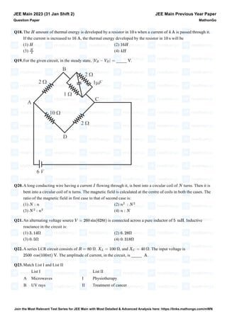 Q18.The amount of thermal energy is developed by a resistor in when a current of is passed through it.
If the current is increased to , the thermal energy developed by the resistor in will be
(1) (2)
(3) (4)
Q19.For the given circuit, in the steady state, _____ .
Q20.A long conducting wire having a current flowing through it, is bent into a circular coil of turns. Then it is
bent into a circular coil of turns. The magnetic field is calculated at the centre of coils in both the cases. The
ratio of the magnetic field in first case to that of second case is:
(1) (2)
(3) (4)
Q21.An alternating voltage source is connected across a pure inductor of . Inductive
reactance in the circuit is:
(1) (2)
(3) (4)
Q22.A series LCR circuit consists of . , and . The input voltage is
. The amplitude of current, in the circuit, is _____ .
Q23.Match List I and List II
List I List II
A Microwaves I Physiotherapy
B UV rays II Treatment of cancer
JEE Main 2023 (31 Jan Shift 2)
Question Paper
JEE Main Previous Year Paper
MathonGo
H 10 s 4 A
16 A 10 s
H 16H
H
4
4H
|VB − VD| = V
I N
n
N : n n
2
: N
2
N
2
: n
2
n : N
V = 260 sin(628t) 5 mH
3. 14Ω 6. 28Ω
0. 5Ω 0. 318Ω
R = 80 Ω XL = 100 Ω XC = 40 Ω
2500 cos(100πt) V A
Join the Most Relevant Test Series for JEE Main with Most Detailed & Advanced Analysis here: https://links.mathongo.com/mWN
 