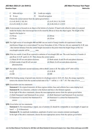 C Infra-red rays III Lasik eye surgery
D X-rays IV Aircraft navigation
Choose the correct answer from the option given below:
(1) A-II, B-IV, C-III, D-I (2) A-IV, B-I, C-II, D-III
(3) A-IV, B-III, C-I, D-II (4) A-III, B-II, C-I, D-IV
Q24.A microscope is focused on an object at the bottom of a bucket. If liquid with refractive index is poured
inside the bucket, then microscope have to be raised by to focus the object again. The height of the
liquid in the bucket is :
(1) (2)
(3) (4)
Q25.Two light waves of wavelengths and are used in Young's double slit experiment to obtain
interference fringes on a screen placed away from plane of slits. If the two slits are separated by
, then shortest distance from the central bright maximum to the point where the bright fringes of the two
wavelength coincide will be ______ .
Q26.If the two metals and are exposed to radiation of wavelength . The work functions of metals
and are . Then choose the correct option
(1) Metal will not emit photo-electrons (2) Both metals and will emit photo-electrons
(3) Both metals and will not emit
photoelectrons
(4) Metal will not emit photo-electrons
Q27.The radius of electron's second stationary orbit in Bohr's atom is . The radius of orbit will be
(1) (2)
(3) (4)
Q28.If the binding energy of ground state electron in a hydrogen atom is , then, the energy required to
remove the electron from the second excited state of will be: . The value of is _____.
Q29.Given below are two statements:
Statement I : In a typical transistor, all three regions emitter, base and collector have same doping level.
Statement II : in a transistor, collector is the thickest and base is the thinnest segment.
In the light of the above statements, choose the most appropriate answer from the options given below.
(1) Both Statement I and Statement II are correct (2) Both Statement I and Statement II are incorrect
(3) Statement I is incorrect but Statement II is
correct
(4) Statement I is correct but Statement II is
incorrect
Q30.Given below are two statements
Statement I : For transmitting a signal, size of antenna should be comparable to wavelength of signal (at
least in dimension).
Statement II : In amplitude modulation, amplitude of carrier wave remains constant (unchanged).
In the light of the above statements, choose the most appropriate answer from the options given below
JEE Main 2023 (31 Jan Shift 2)
Question Paper
JEE Main Previous Year Paper
MathonGo
5
3
30 cm
75 cm 50 cm
18 cm 12 cm
800 600 nm
7 m 0. 35 mm
mm
A B 350 nm A
B 4. 8 eV and 2. 2 eV
B A B
A B A
R 3
rd
R
3
2. 25 R
3R 9R
13. 6 eV
Li
2+
x × 10
−1
eV x
(l)
l =
λ
4
Join the Most Relevant Test Series for JEE Main with Most Detailed & Advanced Analysis here: https://links.mathongo.com/mWN
 