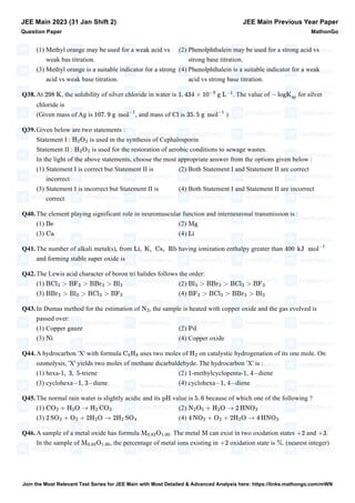 (1) Methyl orange may be used for a weak acid vs
weak bas titration.
(2) Phenolphthalein may be used for a strong acid vs
strong base titration.
(3) Methyl orange is a suitable indicator for a strong
acid vs weak base titration.
(4) Phenolphthalein is a suitable indicator for a weak
acid vs strong base titration.
Q38.At , the solubility of silver chloride in water is . The value of for silver
chloride is
(Given mass of Ag is , and mass of is )
Q39.Given below are two statements :
Statement I : is used in the synthesis of Cephalosporin
Statement II : is used for the restoration of aerobic conditions to sewage wastes.
In the light of the above statements, choose the most appropriate answer from the options given below :
(1) Statement I is correct but Statement II is
incorrect
(2) Both Statement I and Statement II are correct
(3) Statement I is incorrect but Statement II is
correct
(4) Both Statement I and Statement II are incorrect
Q40.The element playing significant role in neuromuscular function and interneuronal transmission is :
(1) (2)
(3) (4)
Q41.The number of alkali metal(s), from having ionization enthalpy greater than
and forming stable super oxide is
Q42.The Lewis acid character of boron tri halides follows the order:
(1) (2)
(3) (4)
Q43.In Dumas method for the estimation of , the sample is heated with copper oxide and the gas evolved is
passed over:
(1) Copper gauze (2)
(3) (4) Copper oxide
Q44.A hydrocarbon 'X' with formula uses two moles of on catalystic hydrogenation of its one mole. On
ozonolysis, 'X' yields two moles of methane dicarbaldehyde. The hydrocarbon 'X' is :
(1) hexa- -triene (2) -methylcyclopenta- , diene
(3) cyclohexa , diene (4) cyclohexa , diene
Q45.The normal rain water is slightly acidic and its value is because of which one of the following ?
(1) (2)
(3) (4)
Q46.A sample of a metal oxide has formula . The metal can exist in two oxidation states and .
In the sample of , the percentage of metal ions existing in oxidation state is . (nearest integer)
JEE Main 2023 (31 Jan Shift 2)
Question Paper
JEE Main Previous Year Paper
MathonGo
298 K 1. 434 × 10
−3
g L
−1
− logK
sp
107. 9 g mol
−1
Cl 35. 5 g mol
−1
H2O2
H2O2
Be Mg
Ca Li
Li, K, Cs, Rb 400 kJ mol
−1
BCl3 > BF3 > BBr3 > Bl3 Bl3 > BBr3 > BCl3 > BF3
BBr3 > Bl3 > BCl3 > BF3 BF3 > BCl3 > BBr3 > Bl3
N2
Pd
Ni
C6H8 H2
1, 3, 5 1 1 4−
−1 3− −1 4−
pH 5. 6
CO2 + H2O → H2 CO3 N2O5 + H2O → 2 HNO3
2 SO2 + O2 + 2H2O → 2H2 SO4 4 NO2 + O2 + 2H2O → 4 HNO3
M0.83O1.00 M +2 +3
M0.83O1.00 +2 %
Join the Most Relevant Test Series for JEE Main with Most Detailed & Advanced Analysis here: https://links.mathongo.com/mWN
 