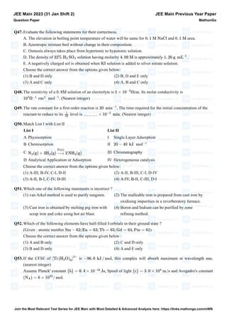 Q47.Evaluate the following statements for their correctness.
A. The elevation in boiling point temperature of water will be same for and urea.
B. Azeotropic mixture boil without change in their composition.
C. Osmosis always takes place from hypertonic to hypotonic solution.
D. The density of solution having molarity is approximately .
E. A negatively charged sol is obtained when solution is added to silver nitrate solution.
Choose the correct answer from the options given below:
(1) B and D only (2) B, D and E only
(3) A and C only (4) A, B and C only
Q48.The resistivity of a solution of an electrolyte is . Its molar conductivity is
. (Nearest integer)
Q49.The rate constant for a first order reaction is . The time required for the initial concentration of the
reactant to reduce to its level is . (Nearest integer)
Q50.Match List I with List II
List I List II
A Physisorption I Single Layer Adsorption
B Chemisorption II
C III Chromatography
D Analytical Application or Adsorption IV Heterogeneous catalysis
Choose the correct answer from the options given below:
(1) A-III, B-IV, C-I, D-II (2) A-II, B-III, C-I, D-IV
(3) A-II, B-I, C-IV, D-III (4) A-IV, B-II, C-III, D-I
Q51.Which one of the following statements is incorrect ?
(1) van Arkel method is used to purify tungsten. (2) The malleable iron is prepared from cast iron by
oxidising impurities in a reverberatory furnace.
(3) Cast iron is obtained by melting pig iron with
scrap iron and coke using hot air blast.
(4) Boron and Indium can be purified by zone
refining method.
Q52.Which of the following elements have half-filled f-orbitals in their ground state ?
(Given : atomic number )
Choose the correct answer from the options given below :
(1) A and B only (2) C and D only
(3) B and D only (4) A and E only
Q53.If the CFSE of is , this complex will absorb maximum at wavelength .
(nearest integer)
Assume Planck' constant , Speed of light and Avogadro's constant
.
JEE Main 2023 (31 Jan Shift 2)
Question Paper
JEE Main Previous Year Paper
MathonGo
0. 1 M NaCl 0. 1 M
32% H2 SO4 4. 09 M 1. 26 g mL
–1
KI
0. 8M 5 × 10
−3
Ωcm
10
4
Ω
−1
cm
2
mol
−1
20 min
−1
1
32
______ × 10
−2
min
20 − 40 kJ mol
−1
N2
(g) + 3H2
(g)
Fe(s)
2 NH3
(g)
−
→
Sm − 62; Eu = 63; Tb = 65; Gd = 64, Pm = 61
[Ti (H2
O)
6
]
3+
−96. 0 kJ / mol nm
(h) = 6. 4 × 10
−34
Js (c) = 3. 0 × 10
8
m/s
(NA) = 6 × 10
23
/ mol
Join the Most Relevant Test Series for JEE Main with Most Detailed & Advanced Analysis here: https://links.mathongo.com/mWN
 