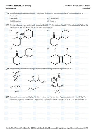 Q54.In the following halogenated organic compounds the one with maximum number of chlorine atoms in its
structure is:
(1) Chloral (2) Gammaxene
(3) Chloropicrin (4) Freon-
Q55.Cyclohexylamine when treated with nitrous acid yields (P). On treating (P) with PCC results in (Q). When (Q)
is heated with dil. we get (R) The final product (R) is:
(1) (2)
(3) (4)
Q56. The number of molecules which gives haloform test among the following molecules is :
Q57.An organic compound , shows optical activity and gives gas on treatment with . The
compound reacts with producing a compound which is soluble in . The structure of is :
JEE Main 2023 (31 Jan Shift 2)
Question Paper
JEE Main Previous Year Paper
MathonGo
12
NaOH
[A](C4H11 N) N2 HNO2
[A] PhSO2 Cl KOH A
Join the Most Relevant Test Series for JEE Main with Most Detailed & Advanced Analysis here: https://links.mathongo.com/mWN
 