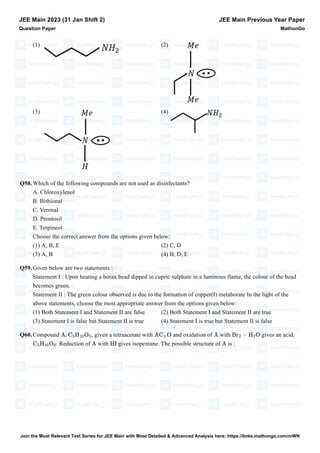 (1) (2)
(3) (4)
Q58.Which of the following compounds are not used as disinfectants?
A. Chloroxylenol
B. Bithional
C. Veronal
D. Prontosil
E. Terpineol
Choose the correct answer from the options given below:
(1) A, B, E (2) C, D
(3) A, B (4) B, D, E
Q59.Given below are two statements :
Statement I : Upon heating a borax bead dipped in cupric sulphate in a luminous flame, the colour of the bead
becomes green.
Statement II : The green colour observed is due to the formation of copper(I) metaborate In the light of the
above statements, choose the most appropriate answer from the options given below:
(1) Both Statement I and Statement II are false (2) Both Statement I and Statement II are true
(3) Statement I is false but Statement II is true (4) Statement I is true but Statement II is false
Q60.Compound , given a tetraacetate with and oxidation of with gives an acid,
. Reduction of with gives isopentane. The possible structure of is :
JEE Main 2023 (31 Jan Shift 2)
Question Paper
JEE Main Previous Year Paper
MathonGo
A, C5H10O5 AC2 O A Br2 − H2O
C5H10O6 A HI A
Join the Most Relevant Test Series for JEE Main with Most Detailed & Advanced Analysis here: https://links.mathongo.com/mWN
 