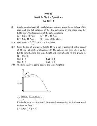 Physics
Multiple Choice Questions
JEE Test-4
Q.1

A spherometer has 250 equal divisions marked along the periphery of its
disc, and one full rotation of the disc advances on the main scale by
0.0625 cm. The least count of the spherometer is
(a.1) 2.5 × 10-2 cm
(c.1) 2.5× 10-4 cm

#1#

(b.1) 25 × 10-3 cm
(d.1) none of the above

least count =

0.0625

cm = 2.5 × 10-4 cm

250

Q.2

From the top of a tower of height 40 m, a ball is projected with a speed
of 20 ms-1 at angle of elevation 30º. The ratio of the time taken by the
ball to come back to the same height and time taken to hit the ground is
(g=10ms-2)
(a.2) 2 : 1
(c.2) 4 : 1

#2#

(b.2) 1 : 2
(d.2) 1 : 4

The time taken to come back to the same height is

t1 =

2u sin q

=

2 ´ 20 ´ sin 30 °

g

= 2s

10

If t2 is the time taken to reach the ground, considering vertical downward
motion, we have
y = uy t2+

1
2

× g × t2
2

 