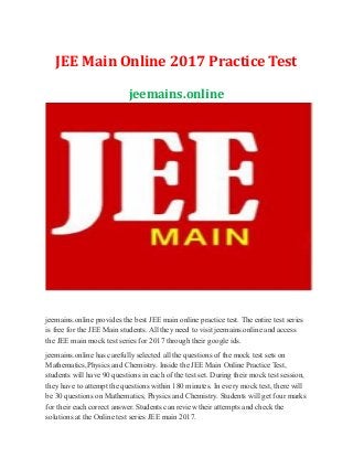 JEE Main Online 2017 Practice Test
jeemains.online
jeemains.online provides the best JEE main online practice test. The entire test series
is free for the JEE Main students. All they need to visit jeemains.online and access
the JEE main mock test series for 2017 through their google ids.
jeemains.online has carefully selected all the questions of the mock test sets on
Mathematics,Physics and Chemistry. Inside the JEE Main Online Practice Test,
students will have 90 questions in each of the test set. During their mock test session,
they have to attempt the questions within 180 minutes. In every mock test, there will
be 30 questions on Mathematics, Physics and Chemistry. Students will get four marks
for their each correct answer. Students can review their attempts and check the
solutions at the Online test series JEE main 2017.
 